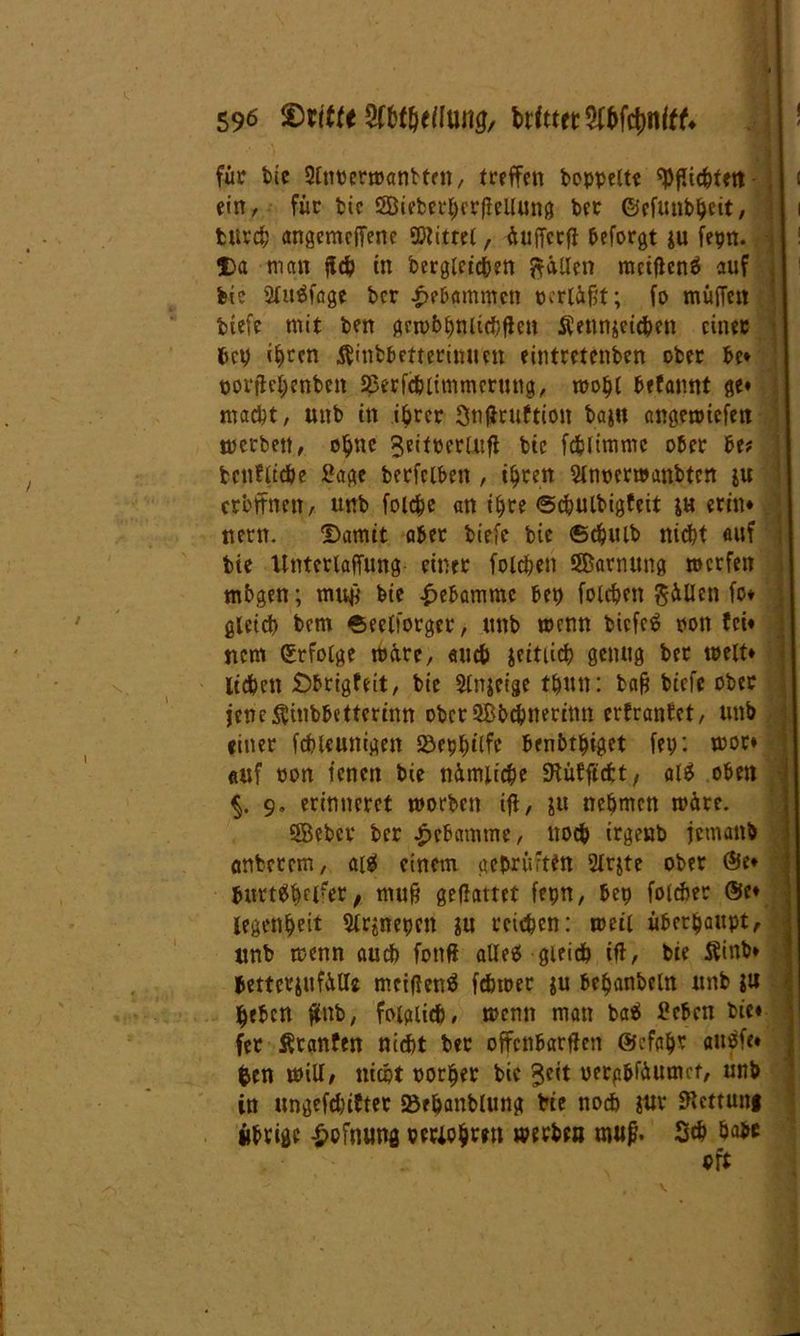 für bie Slnoermantten, treffen hoppelt« Pflichten i ein, für bie 2Öieberl;erfieUung ber ©cfunbhcit, i fcitrch angcmcjfene ©littel, äuffcrft beforgt ju fepn. Da man fleh in begleichen fällen metflenö auf bi? 2lu$fage bcr gebammen pcrläfjt; fo muffen tiefe mit ben gcmbhnltchflen Äennjeichen einer bcp ihren ÄinbbefteriMmt eintretenben ober be* porfhhenbett Ißerfcblimmcrung, mohl befannt ge« macht, unb in ihrer Snffruftioit bajn angemiefen merbett, ohttC 3eit»erUifl bie fchltmmc ober be? betuliche Sage berfclben , ihren Slnpcrmanbtcn ju eröffnen, uttb folchc an ihre ©chulbigfeit $h erin* turn. Damit aber biefe bie ©djulb nicht auf bie Unterlaffung einer folchen ©arnung mcrfen mbgen; muft bie Hebamme bep folchen füllen fo* gleich bcm ©eclforgcr, unb mcnn tiefet oott fei* ncm (Erfolge märe, and) jeitiich genug ber mett» liehen Dbrigfeit, bie Slnjeige thun: baff biefe ober jcnc^inbbettcrinn oberSBbchnerinn erfrantet, unb einer fchleunigen Söep^ilf« benbthiget fei;: mor* auf oon ienen bie nämliche fKüfftcfct r alä oben §. 9» erinneret morben ifl, ju nehmen märe. Söebcr ber Hebamme, noch irgeub jemanb flnberem, einem geprüften 2lr$te ober Öle* burtKhfl?er, mu§ gedaitet fepn, bep folcher @e* legenheit 9lr$nepcn in reichen: meil überhaupt, unb menn auch fotiff allgleich ift, bie Äinb* betterjufättc meidend fchmer ju behanbeln unb ju heben füttb, folglich, mcnn man baä Sebcn bie« fer Äcanfen nicht ber offenbarten Gefahr auöfe« fcen miU, nicht oorfjer bie 3cit perpbfäumct, unb in ungefchifter »ehanblung bte noch $ur fRcttuni übrige -£>ofmwg periohwt merbe» mufi« Sch habe