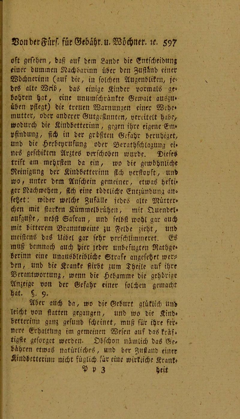 f fur^fbö^.u.SB^tbttet tc. 597 oft gefaben , baf5 auf bem Sattbe bic Sntfcheibung einer bummen Siachbarinn über ben ^uflftnb einer ©bebnerimt (auf btc / in folgen Slugenblifcn, je* beS alte ÖBetb, baS einige $inber oormalS ge* bohren bat, eine unumfchrünfte ©emait auS$u* üben pflegt) bie treuen SBarnmtgen einer 5Bebe* mutter, ober anberer ©utgeffnnten, pereitelt habe, wobureb bie Äiitbbetferinn, gegen itjre eigene 5m* pftnbung, ftcb in ber geboten ©efabr beruhiget, unb bie £erbeprufung ober ©eratbfcblagung ei* ueS gefehlten 2lr$teS oerfeboben mürbe. DtefeS trift am mebrflen ba ein, mo bie gemb^niicbe Steinigung ber Äinbbetterinn ffcb oerflopft, unb mof unter bem Sfnfc^etn gemeiner, etmaS ger Stacbmeben, jlcb eine tbbtlicb'c Sntjünbung an« fe&et: miber meicfje Zufälle jebeS alte Mütter* $en mit ftarfen Äümmelbrüben, mit Üuenbel* aufgufje, nebfl ©afran, unb falbfl mobl gar auch mit bitterem Söranntmeine ju. gelbe siebt, unb meiffenS baS Uibet gar febr perfcblimmeret. SS mu§ bemnacb auch b^b jeber unbefugten Statbge* herum eine unausbleibliche ©träfe angcfe&et mer* ben, unb bie $ranfe ftirbt sum ^heile auf t^rc Sßetantmortung, menn bie Hebamme bie gcb&rige Sinnige oon ber ©efabr einer folgen gemalt hat. §. 9. 2lber auch ba, mo bie ©eburf gluflich unb leicht oon Hatten gegangen, unb mo bie $inb» betterinn ganj gefunb fcheütet, mufj für ihre feie* nere Schaltung im gemeinen 5Befen auf baS fretf* tig^e geforget merben. £>bfchon nünUtcb baS ©> bÄpren etmaS natürliches, unb ber gußanb einer Äwb&ettetimi nicht füglich für eine mirfiiche Ärattl*