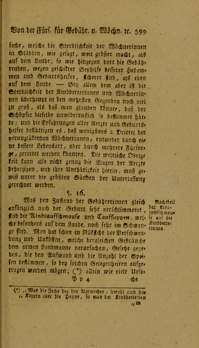 fache, n>erd&e bte Sterblichkeit bet SBöchnetinnen in ©tdbtcn, wie gefaßt, wett größer macht, a($ auf bem 2anbe; fo wie hingegen bort bic ©ebäh* renben, wegen gefehlter Söetj^tife betretet £ebam* men tmb ©eburtähelfer, feerer ffot>#‘ai$ eben auf bem fianbe — 35ct; altem bem aber if! bie Sterblichkeit bet Ätnb&eftermnett unb SBöchnerin* nett überhaupt in ben melden ©egenbe» noch ote( ju groß, al$ baß man glauben könnte, baß bet «chöpfer btcfelbe unwiberrufltch fo beflimmet $Äf* U: unb bie (Erfahrungen aller Steife unb ©ebnete Reifet bejttttigen e$, baß tuetttgflen* 2 Drittel bet »etungiütenben ©öchnerinnen, entwebet burch et/ ne beifere SehenSart, ober burch mehrere $urfor» ge, gerettet werben könnten. Die weltliche «Öbrig* feit fattn alfo nicht genug bie Ziagen bet Sterjte. beherzigen, unb ihre Unmittigkeit hierin, muß ge* miß unter bte größte» ©unten ber Untcrlajfimg gerechnet werben. $. iä. ben gufhnb bet ©ebührettmten gleich anfänglich nach bet ©eburt feht oerfdhlimmeret, fub bte jfttnbtauffömaufe unb Cattffuppm, wel» ehe befonberä auf bem fianbe, noch feht im Schwan* ge finb.. «Wan hat fchon in StufjWt betSßttfchwen* bitng unb Unföflm, welche bergleichen ©ebränche bem armen fiattbmatme oerurfache», ©efefce gege* ben, bte ben Sfufwanb unb bie Sütjahl ber Spei* fett beßtmmen, fo bep foldöen ©elegenheiten aufge* tragen werben mögen; (*) allem wie ptele ltrfa* V- P 4 «he (•) „5SaÄ bif 3«cfte btp ben Uornoodbrn , forcobt uueb bnj n tfepptn obre bie 4>fnne, fo man bep Äinb&cetrini» riin Stöcbrteil btc ffmo* fottffc&mati« fe auf btt fltnbbttt*e cinnen.