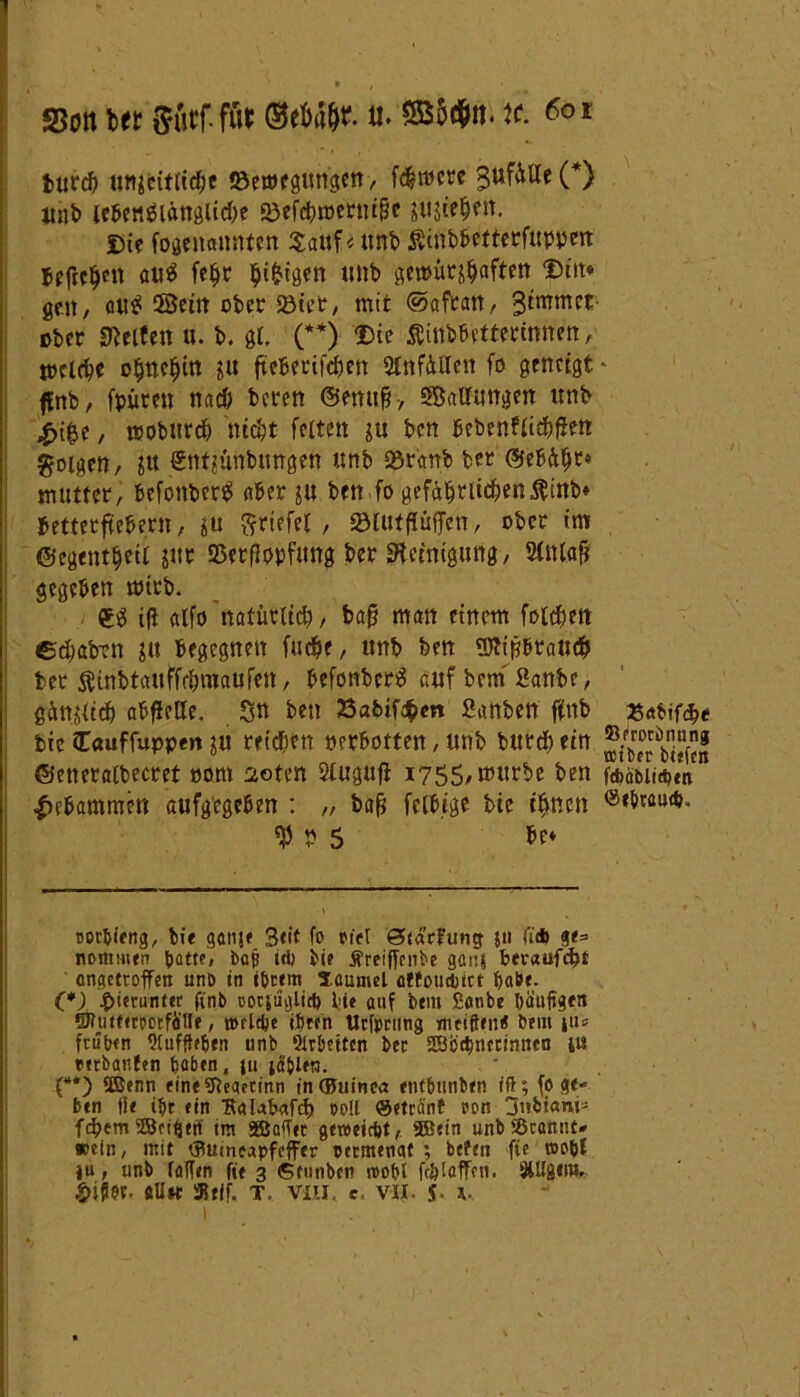 itittf) unfcitiirfje ©nttfgungcn, fcfeiücre ^UfäUc (* *) unb lebenslängliche «öefömetnifje jujtefjen. Di? fogenannten Sauf < unb $inbbettetfuppcn befielen au« fe$r hi&igen unb gemütshaften Diit« gelt/ auS ©ein ober seiet, mit ©afran, 3immct ober Steifen u. b. gl. (**) Die Äinbbetterinnen, treibe ohnehin ju fteberifchen Unfällen fo geneigt * ffnb, fpütett nach beren ©enufj, ©allungen unb $>[&, mobitrch nicht feiten ju ben bebenfli#f!ett folgen, jit €nt?ünbungen unb seranfe feer ©ebäht« mutter, befonfecrS aber ju ben fo gefährlichen $inb» bettetftebern, gu Driefel , »lutflüffen, ober im ©egentbeil gut 5$ctfIopfung ber Reinigung, Slnlafj gegeben mtub. ifl alfo natürlich , baf? man einem folgen edmben gtt begegnen fucht, unb feen Sflipbrau# feer $inbtauffrhmaufen, befonbcrS auf bem 2anbc, gänglich abfielle. Sn ben 2Sabtf#m Sanbett ftnb 25rtbif#e> bicCauffuppengu reichen nerbotten,unb but#ein ©etteralbecret oont 20ten Slugufi 1755, mürbe ben ft^oMid>cn gebammen aufgegeben : „ bafj fclbige feie ihnen ®*bwu»#* V V 5 be» oor&ieng, feie gatije 3<it fo ot'el Sid’rfung 511 fl* nontmen patte# bafi id) bte Äreiffenbe gan? herauf#! angetroffen unö in ifetem launtel cttoudjtrt habe. (*) hierunter ftnb ootfuglicf) feie auf bent £anbe bäumen QHitteroorfaUe, welche ihren Utfprung mciften« beut \\u frühen «Kufftefeen unb Arbeiten ber ©ochnccinncn 1« tetbanfen haben, tu icf&ltn. (“*) ©enn eine9?eqfrinn t'n (Guinea enfbunfeen iff; fo ge- ben Ile ibr ein Halabaf# ooll Setrant oon 3nfet«m= f#em©eiftett im ©affet geweicht, ©ein unb Scannt# »ein, mit tButneapfcffrr peemenat ; befen fie toopf ju, unb fallen fie 3 Sfunbcn noopl fcötaffen. SUfgeni. Sifl«. «Uk 51 elf. T. viii. c. vii. S- 4*