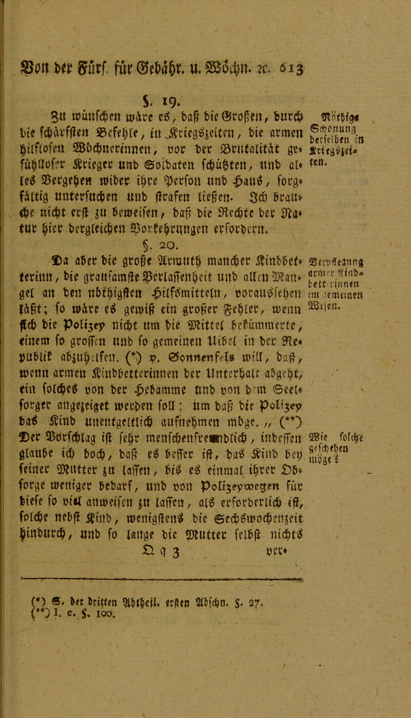 SJon iw 5urf. für ©t&ä&r. u. SBo#n. ?c. 013 * ■ J ■' . ' • s. 19. 3u toünf^en w&re cg, baß bie©cofjeit, burch trcn’c$t$« bie fchävfßen 5Befeljle, in ^ricggjeitcn, bie armen ^f(e™9;n hilflofen SBbdhncrtnnen, oor bcr SörntalitAt ge» sctt^et» fü^Hofrt* Ärieger unb ©oibatcn fehlten, unb ai* tcn* leg Vergehen wiber ihre ©erfott unb £aug, forg» filtig unterfucben unb (Trafen liege«. Sch brau» <bc nicht erfl ju bcweifen/ baf? btc Rechte bcr tur hW begleichen Sotbehrungen erfordern. §. 20. ©a aber bte große Slrnjuth mancher $inbbcf» scttflcamtg terimt, bte graufaraße S&eriaßenhcif unb allen ©tan* feSTinnm- gei an ben nbthigßen 4>ilfgmitteitt, ooraugfeheit tm -mtmnt läßt; fo w&re eg gewiß ein großer gehler, trenn ®‘ien* fleh bie Poltjfj» nicht um bie ©rittet befümmerte, einem fo groffcn unb fo gemeinen Uibel in bcr dlt* OUbltf abjuhvtfett. (*) x>. 0onnenf<t8 will, baß, wenn armen Äinbbettertnnen ber Unterhalt abgeht, ein folc^e^ oon ber Hebamme unb oou b m ©eel* forger angejeiget werben folt; um baß bie pottjey tag Äinb unentgeltlich aufnehmen mbge.„ (**) ©er ©orfchlag iß feßc menfc&enfrewiblich, inbeffett ®fc glaube ich boch, baß eg beßer iß, bag föinb bet). feiner ©tuttcr ju laßen, big eg einmal ihrer £)b* forge weniger bebarf, unb oon Polt$eptt>cgm fuo biefe fo oi«l anweifen ju laßen, aig erforberiich iß, folgte nebß^ittb, wenigßeng bie ©echgwochenjeit hinburch, unb fo lange bie ©tutter fclbß nichts tl g 3 oct* (*) ®- &« dritten 9i&f$cll. erden 3ttfcbn. $• 27. (**} 1. c. $• 100.