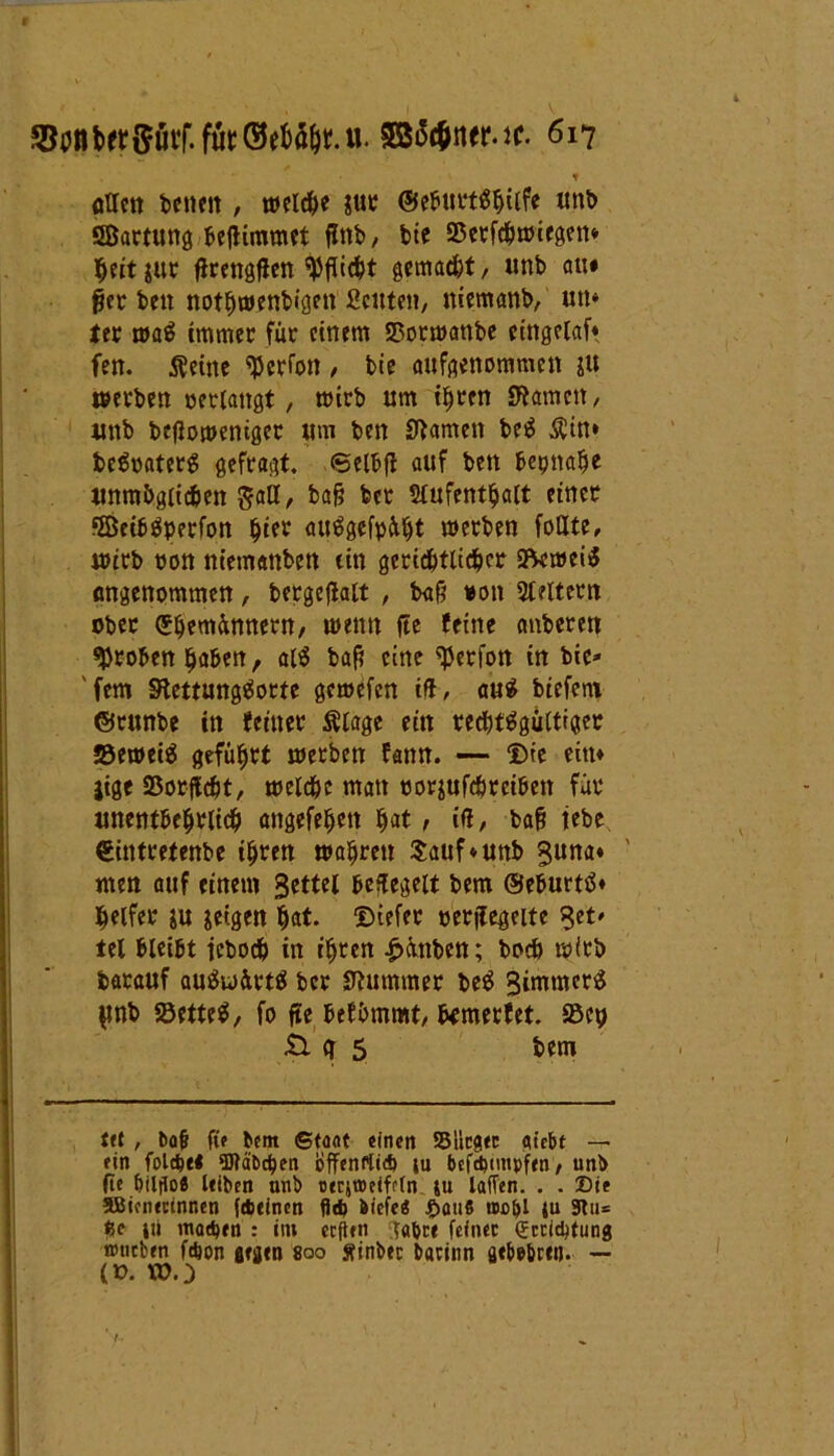 . ■ * \ t otlctt betten, welche $ttr ©ebttrtShttfe unb SBartung befiimmet flttb, bie SSetfchwiegett* heit $ur ßrengßen Pflicht gemacht, unb au# ßer beit nothwenbigett Leuten, ttiemanb, utt* fer waS immer für einem Sßorwanbe cittgelaf* fen. 5^etne Perlon , bie aufgenommen ju werben »erlangt, wirb um ihren Sternen, unb beßowentger um ben tarnen beS $in* beSraterg gefragt. 6elbß auf ben beinahe unmöglichen $all, baß ber Aufenthalt einer SßeibSperfon fyitt auägefpüht werben foUte, wirb »on niemanben ein gerichtlicher S^meiS Angenommen, bergeflalt , baß »ott Aeltern ober ©hemünnern, wenn fte feine emberen groben haben, at$ baß eine ^erfon in bie* 'fern StettungSorte gemefen ift, auS biefern ©runbe in feiner ftlage ein rechtsgültiger JöeweiS geführt werben fann. — Die ein* jige 23orßcht, welche matt »orjufcörciben für unentbehrlich attgefehett hat, iß, baß iebe €intretenbe ihren wahren $auf»uttb $una* men auf einem 3cttcl besegelt bem ©eburtS« helfet iu geigen hat. ©iefer »erjfegeite Set» tel bleibt icboch in ihren £üttben; hoch wirb batauf auSwürtS ber Stummer beS 3immcr$ |tnb SöetteS, fo fte befhmmt, fcmerfet. S5ey il <r 5 bem tft , bafj ffe bem Staat einen Stieg« citebt — ein fold)t« OTäbcben öffenrticb iu bcfcbimpfen, unb fie biltto« leiben unb cecjiDeiffln ju lafTen. . . Sie SBicnectnr.en febeinen fid> biefe« ftauS rocbl tu Stu= tse |ri matben : im eeften gab« feinet Sccicbtung »neben febon gegen 800 Sfinbet barinn fltbebren. — (». »O