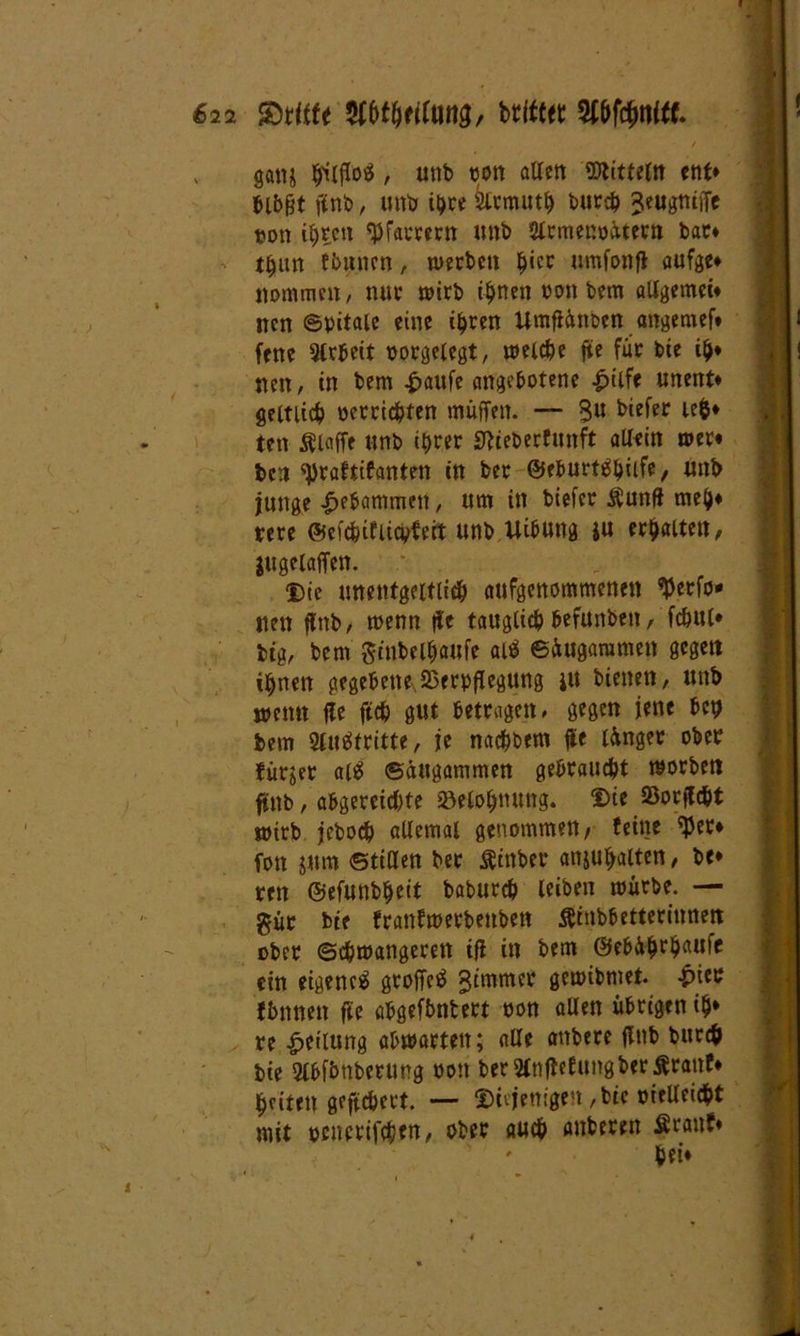 gatti $lffo$, unb oon alten Mitteln ent» bl6gt ftnb, unb ihre ktmuth burcb ^eugniffe »on i^tca 'Pfarrern unb Slrmenoütern bau* t^ttn fbnnen, werben hier umfonff aufge» Kommen, nur wirb ifjnen oon bem allgemein nen ©pitale eine ihren Umffüttben angemeft fene Arbeit porgelegt, welche ffe für bie ilj* nen, in bem £aufe angebotene -£>tife unent» geitiict) «errichten muffen. — $u ten klaffe unb ihrer Stieberfunft allein wer« ben 'praftifanten in ber ©eburt^hilfe, unb junge gebammen, um in biefer Äunfi meh» rere ©efc&ifiicpfeit unb UibUttg $u ersten, jugelaffen. : Die unentgeltlich aufgenommenen $erfo* nen ffnb, wenn ffe tauglieb befunben, fchul» big, bem gmbelfjaufe ai* ©iugaramen gegen ihnen gegebene.Verpflegung ju bienen, unb wenn fle ftch gut betragen, gegen jene bep bem 2luätritte, je nachbem ffe langer ober fiirjer al$ ©äugammen gebraucht worben ftnb, abgereichte »eloljmmg. Die Sorffcbt wirb jeboch allemal genommen/ feine ffJer» fott jum ©ttUen bet $mber anju^alten, be* ren ©efunb^eit baburch leiben würbe. — gür bie franfwerbetiben Ätnbbetterinnett ober (Schwangeren iff in bem ©ebührhaufe ein eigene^ groffetf Jtmmer gewibmet. £ter fbnneit fte abgefbntert oon allen übrigen i$* re Teilung abwarteit; alle attbere flnb burch bie 2lbfimberung oon ber2tn1tefungber£ranf» feiten gefiebert. — diejenigen, bi< melleicht mit pcncrifchen, ober auch anberen Ärauf» * bei»