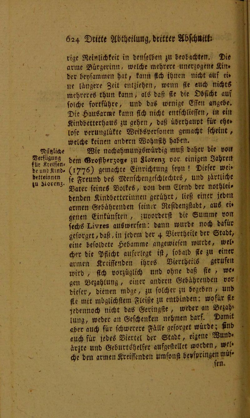 «Rufelid)« ffitcfuflung für #reifftn= bc unfcÄtnD* btftctntun }U äiovcni. 624 ©ritte Wallung, britter Sf&fcftttitf: tigc «Hetnlichfeit in bettfelben ju beobac&tftr. Dit arme »ürgerittn, welche mehrere unerjogette $in* ber bepfammen h«tf f«m» geh innert nidjt auf ei* ne längere Seit entgehen, wenn fte auch nicht« mehrere« t^nn fann > at« baf? fle bie £>bgcht auf foichc fortführe, unb ba« wenige Egen angebe. 'Die £att«arrae fatut geh nicht entfliegen, in ein Sfinbbctterhau« $u gehen , baf? überhaupt für ehe* lofe peruttglüfte ©eib«perfonen gemacht fcheint, welche feinen anbertt SBohttgh h«bett. ©ie nacbahmungtfwüebig itfuf? baher bie mt bem <0ro#h«5O8« j« Sloren3 por einigen Sahrett (1776) gemachte Einrichtung fepn ! Diefer wei* fe greunb be« 5ttenfchengefchtechte«, unb sittliche S5ater feine« 25olfe« / pou bem Etenb bet* nothlei* benben Äinbhetteritmett gerühmt, lief? einer jebett armen ©ebährettben feiner «Kegbenjgabt, au« ei* gelten Einfünften , juporberg bie Summe mx fech« Livres au«werfen: bann würbe noch bafüc geforget/ba^itt jebern bet 4 SSiertheile ber ©tabt, eine befolbete Hebamme attgewiefett würbe, wel* eher bie «Pflicht auferlegt ig, fob alb ge $u einer armen Ätciffenbcn ihre« SSiertheit« gerufen wirb , geh oorjügltch unb ohne baf? ge , we« gen Söejahlung, einer anbetit ©e&ah^enbctt rot biefer, bienen mbge, ju folcher ju begeben, unb ge mit mbgiidpgem gleiße ju etttbinben: wofür ge jebemtoch nicht ba« ©eringge, weher an S3e$ah> lung, webet an ©efehenfen nehmen barf. Damit aber auch für fchwerete $ülle geforget würbe; gnb - auch für iebe« Viertel ber ©tabt, eigene ©unb* ürjte unb ©eburt«helfer aufgegcllct worben, wfl* che bett armen Sfreigenbeit umfottg bepfpringenmu!»