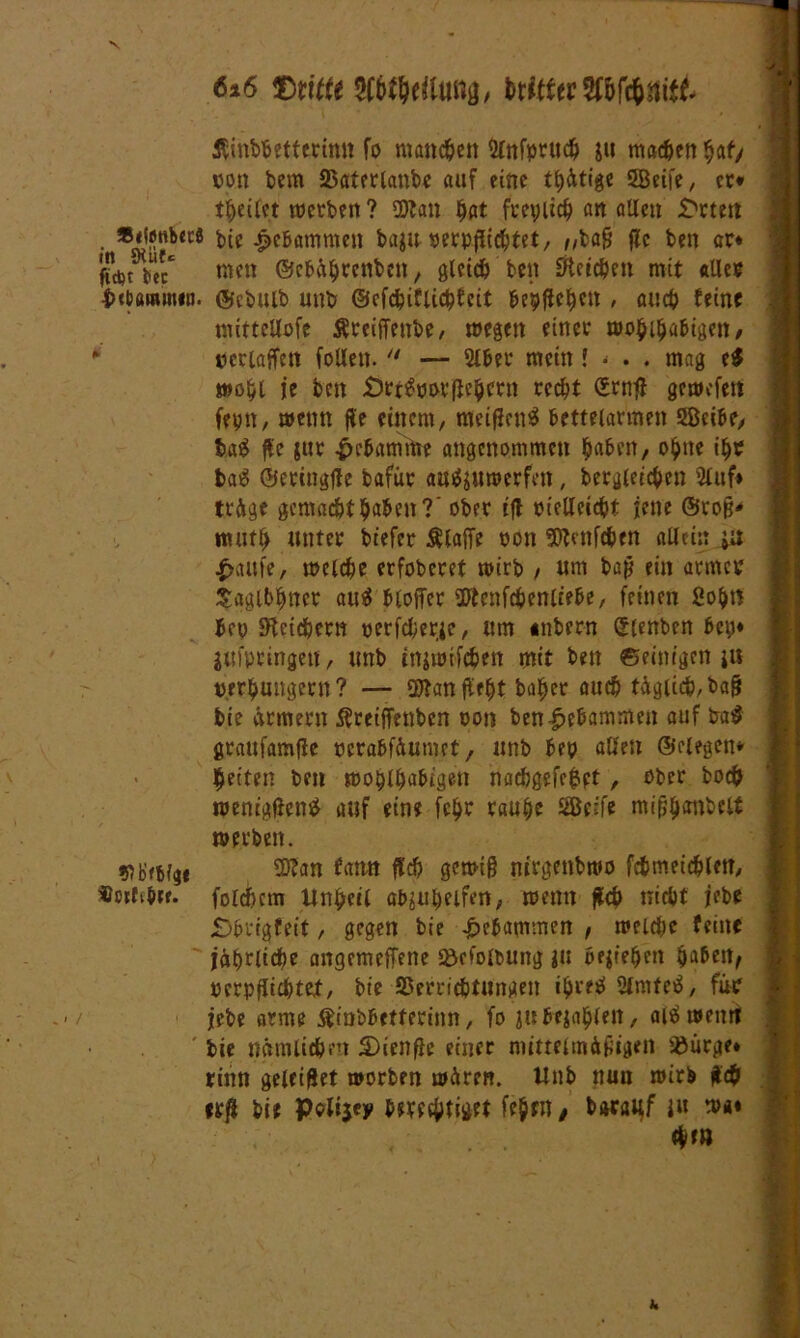 N 6x6 5C&$e<tuitg, toltHyWftnitt ÄinWettetttttt fo manchen Slnfpruch jit machen bat/ oon bem Vaterlanbe auf eine tätige 5Beife / er* teilet werben? Ottan hat freilich an allen £wtett t,ie gebammen bagu oerpflichtet/ /,baß flc ben ar* ffebt tec* me» ©ebährenben, gleich ben Reichen mit «Iler iJtbaromen. ©cbulb unb ©cfchiflichfcit bepfieben , auch feine mittetlofc Äreiffenbe, wegen einer woblbabigen, * »crlaffctt (ollen.  — 2lber mein l • . . mag e$ wohl je ben Örtgooefh’bcrn recht Srnfl gewefert feptt, wenn fle einem, meiflenS bettelarmen SBeibe, ba$ fle gur £ebamttre angenommen haben, ohne ihr bag ©etingfle bafür attfiitmerfen, begleichen 2luf» trüge gemachthaben?' ober ifl oielleicht jene ©roß* muth unter btefer klaffe oon Sfttmfchen allein ju £au(e, welche erfoberet wirb / um baß ein armer Saglbhncr au$ bloffer üftenfchenliebe, feinen 2obrt 5ep (Heidjern oerfcherie, um «nbern (Slenben bep* jufptingen, unb injwifcben mit ben ©einigen ju »erhungern? — 2Han fleht baber auch täglich,baß bie armem Äreiffenben oon ben gebammen auf ba$ graufamfie oerabfäumet, unb bep allen ©elegen* feiten ben woblbabigen nacbgefe$pt , ober hoch wenigen# auf eine fchr taube Seife mißbmibclt werben. ♦ob’etfge 3Han tarnt fleh gewiß nirgenbwo fchmeichlett, «otftbte. folchctn Unheil afyubeifm, wenn fleh nicht jebe £>brigfeit, gegen bie gebammen , welche feine jährliche angemeffene Vcfolbung ja beziehen haben, oerpflichtet, bie Verrichtungen thretf 2lmtetf, für jebe arme ßinbbetterinn, fo ju bejahen, aiä weint bie nämlichen S)ienflc einer mittelmäßigen Vürge» rinn geleitet worben wären, tlnb nun wirb ßch erß bie Pelijey berechtiget (eben t bwauf }u wa« «hm u