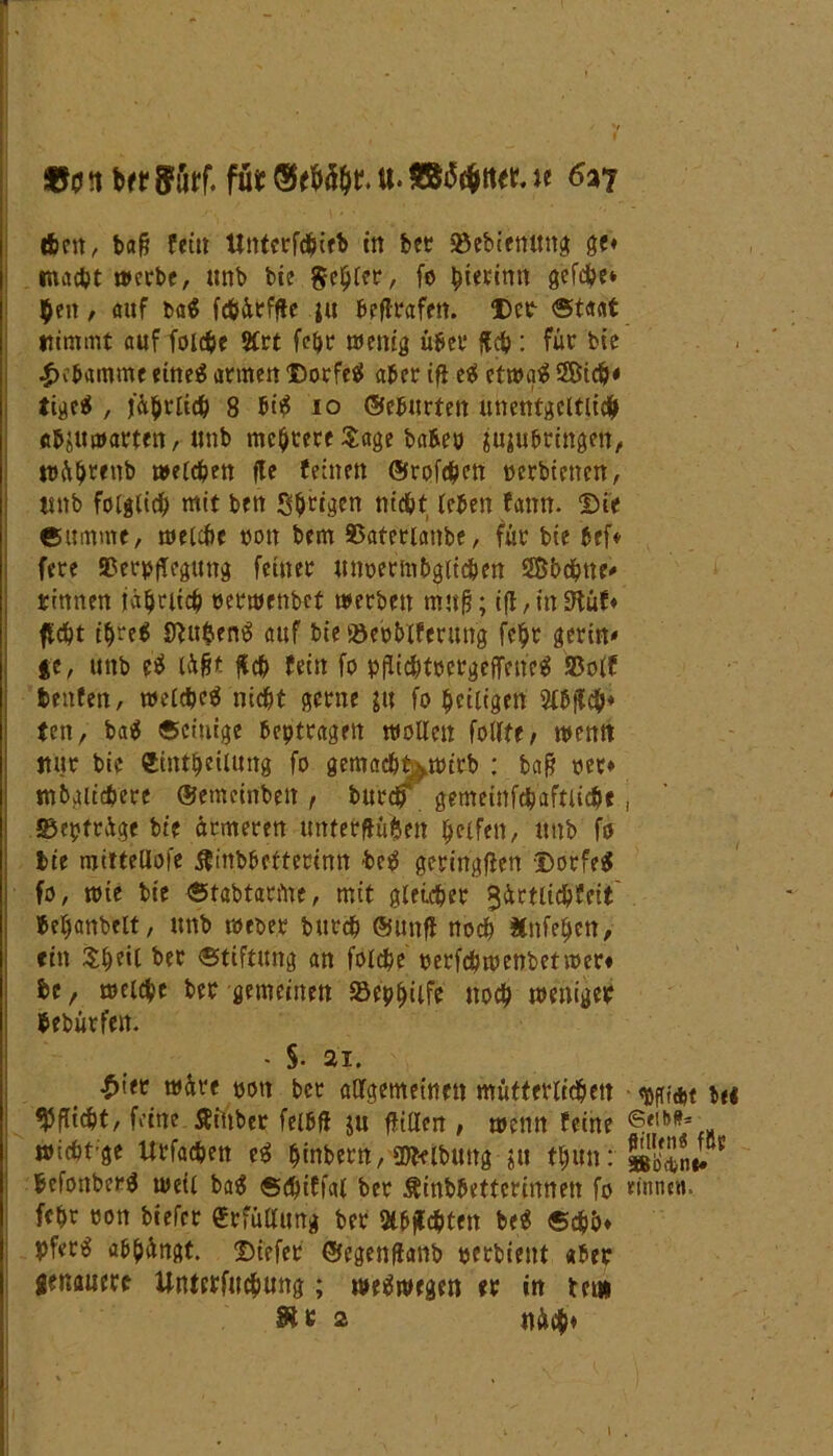 ?t brr ffurf. fu* u. u 6a? eben ^ bafj fein Untcrfchieb in bet 93ebietutng ge* macht werbe, tmb bie Setter, fo gerinn gefd?e* $eit, auf ba$ fchärfge ju beflrafen. Der ©taat nimmt auf foldje 2Crt febr wenig über {leb: für bie Hebamme eines atmen Dorfes aber ifl ei etwa# 5Bich* tige$ , jährlich 8 bi£ io ©ebneten unentgeltlich «b^itwarten, ttnb mehrere Sage babeo jujubringen, wäljrenb welchen fle feinen ©rofehen »erhielten, tmb folglich mit beit Shrigen nicht leben fattn. Die eumme, welche ton bem Skterlaitbe, für bie bef* fere SBerpjTeguttg feiner unoermbgitchen ©bchne- rinnen jährlich »erwenbef werben nrnfj; iff,iit9lüf* ficht ihre* SWenS auf bie ©eoblferitng fcjjr gerin* ge, unb e$ lügt jlch fein fo pfiichtbergejfene^ Sßolf beitfen, welches nicht gerne ju fo heiligen 2lbjlch* fen, ba$ ©einige betragen wollen feilte / wenn nur bie fctntbeilung fo gemacht>wtrb : baft rer* mbaltchere ©emeinben , buedf gemeinfch'aftlichf, S3epträge bie ärmeren unterftufcen helfen, unb fo bie mittellofe ifinbbetterinn be^ geringen Dorfes fo, wie bie ©tabtatfne, mit gleicher ^ärtlichfeit fceljanbelt, unb weoer burch ©unfi noch Änfe^en> ein Sheil bet Stiftung an folche oerfchwenbetwer* be, weiche ber gemeinen SBephilfe noch weniger bebürfen. - §. 21. ^iet wäre »on ber aUgemeinett mütterlichen be« Wi#f/ feine ßinber feibfl ju fftlien , wenn feine wicht ge Urfachen ei hntbern, SDWbuitg thUn: befonberg weil bag ©djtffal ber $inbbetterinnen fo rinne», fchr ron biefer «rfüflimg ber 3tbfTchten be^ ©#&♦ pfer^ abhängt. Ditfet ©egenflanb »erbieitt «ber genauere Unterfuchung; weswegen er in bet» St s 2 näch»