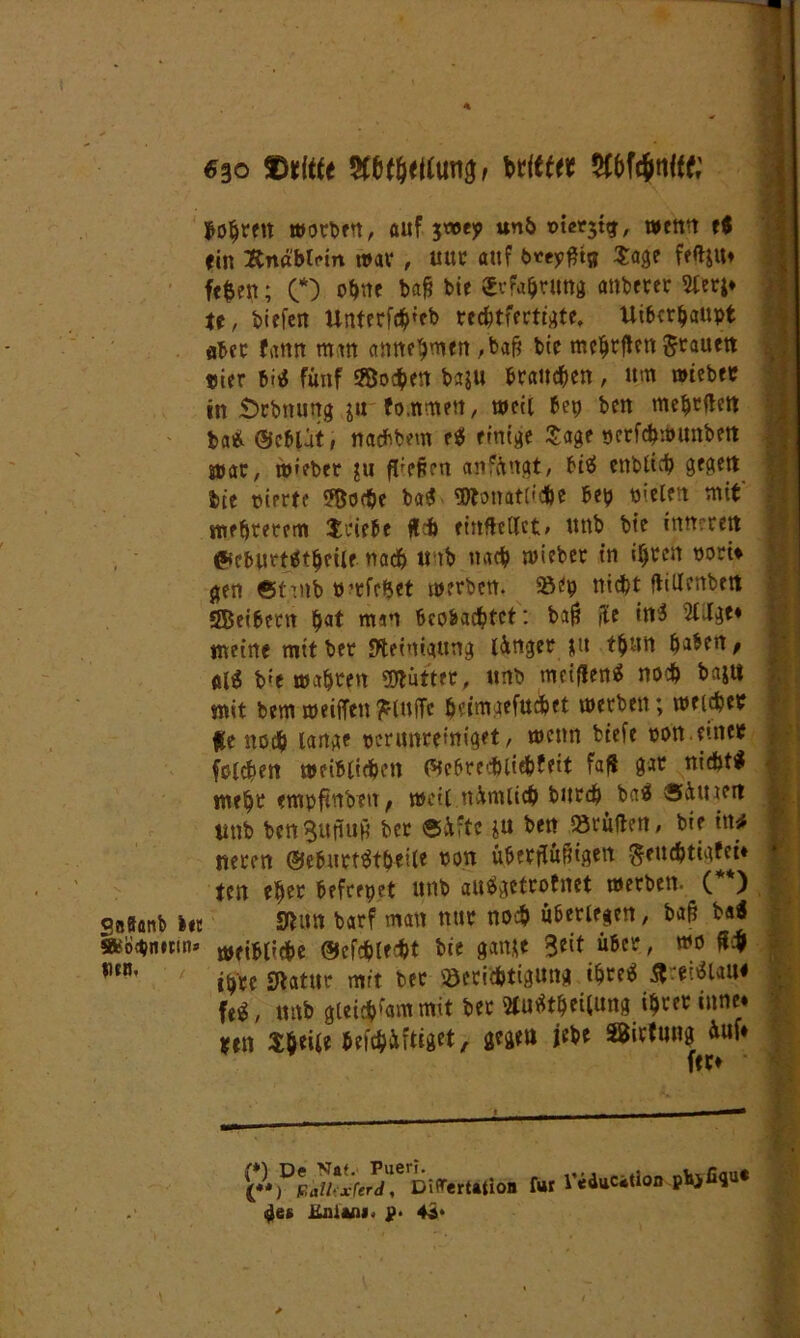 «30 SDtitfe johreit worben, auf 3tt>ep unb wenn e$ fin 2tn«btcin war , uur auf btepfttj} 3:03? fefyu» fe$en; (* (**)) o^tte baft bie ^Erfahrung anderer tt, tiefen Unterfd&ieb rechtfertigte, Überhaupt aber fann man annehmen ,bafj bte mchrften Jtaueti »ier m fünf 53o<hen baju braunen, um wieber in Scbnuug ju fo.nmen, weit bep ben mehrften ba« ©cblat, natfibem e« einige Sage scrfchwunbett war, w»eber ju fiepen anfüngt, bi« enbtich gcgctt bte »irrte 3&o<$e ba« «Monatliche bep nieten mit' niedrerem Stiebe fleh einftedct, unb bte inneren ©ebitrtättjeile. nach « tb nach wieber in ihren »orw #en ©tmb rrfehet werben, »ep nicht flittenben SBeibern pat mm beobachtet: ba$ fle in« 2CJt^e* meine mit ber Steinigung lünget $u ttjun haben, pl« bie wahren «Mütter, unb meinen« noch bajtt mit bem weiften ^lufTc h'-’iniaefuthet werben; welcher fe noch lange pcriwretniget, wenn biefe pon. einer fotzen weiblichen föebredbliebbett f®ft ft®r nicht« mehr empftnben t weil ttftmlich bitrd^ ba« Sütueit tttib benSuftuH ber ®üftc ju beit brüllen, bie ittrf neren ®eburt«tbeiie von überftüßigeu $euchtigfei* fett eher befrepet unb au«getrotnct werben. ( ) SttSanb bte Mim barf man nur noch überlegen, b«6 Ui »o$imin» tpfibtidbc ©eichtest bie gante 3*if über, wo ft4 mn’ ihre Statur mit ber «Strilhttgung ihre« ^rei«taue fe«, unb gleichem mit ber 2tu«thei(ung ihrer inne* ten Sfceile befchüftiget, gegen jebe SBirtung ftuf* (*) De Nat. Pueri. (**) F.all-xferd, Difartation für <$ee üniani. p. 4i* l'educatioo phjfiqu«