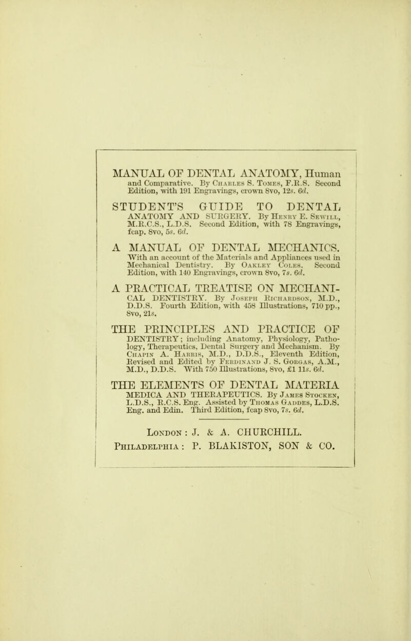 MANUAL OF DENTAL ANATOMY, Iluman and Comparative. By Ciiakles S. Tomes, F.R.S. Second Edition, -with 191 EngTa\'ings, crown 8vo, 12a-. 6d. STUDENT'S GUIDE TO DENTAL ANATOMY AXD SUKGEEY. By Henuy E. Skwill, M.li.C.S., L.D.S. Second Edition, with 78 Engravings, fcap. Bvo, 5s. 6d. A MANUAL OF DENTAL MECHANICS. With an account of the Materials and Appliances nsed in Mechanical Dentistry. By Oakley Coles. Second Edition, vnth 140 Engra^'ings, crown Bvo, 7s. 6(/. A PEACTICAL TEEATISE ON MECHANI- CAL DENTISTBY. By Joski'ii Kmhakdson, M.D., D.D.S. Foui-th Edition, with 458 Illustrations, 710 pp., 8vo, 21s. THE PEINCIPLES AND PEACTICE OF DENTISTRY; inrliiding Anatomy, Physiology, Patho- logj-. Therapeutics, Dental Smgery and Mechanism. By CiiAi'iN- A. Haiuus, M.D., D.D.S., Eleventh Edition, Eevi.sed and Edited by Fei!dixanu J. S. Gok(;as, A.M., M.D., D.D.S. With 750 Illustrations, 8vo, £1 lis. Gd. THE ELEMENTS OF DENTAL MATEEIA MEDICA AND THEEAPEUTICS. By James Stockex, L.D.S., E.G.S. Eng. A.ssisted by Thomas Gaudes, L.D.S. Eng. and Edin. Third Edition, fcap 8vo, 7s. 6d. London : J. k A. CHURCHILL. Philadeli>hia : P. BLAKISTON, SON & CO.