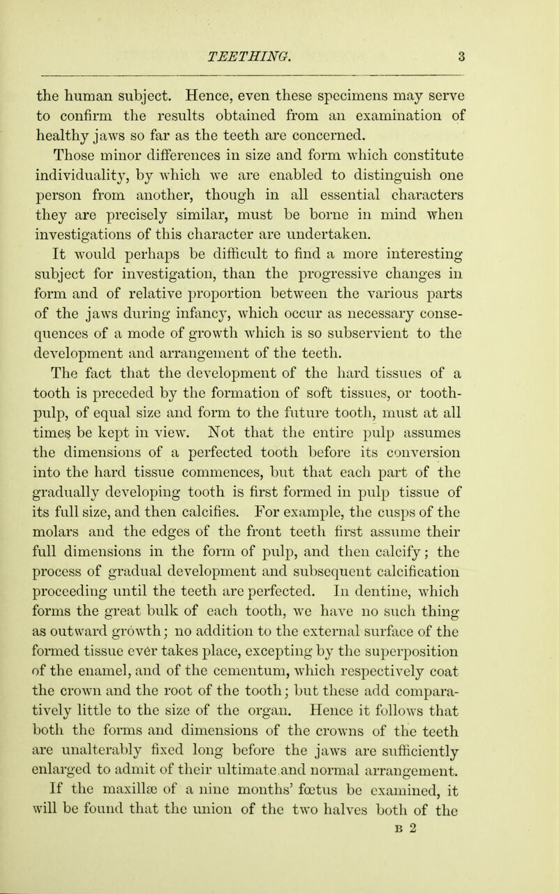the human subject. Hence, even these specimens may serve to confirm the results obtained from an examination of healthy jaws so far as the teeth are concerned. Those minor differences in size and form which constitute individuality, by which Ave are enabled to distinguish one person from another, though in all essential characters they are precisely similar, must be borne in mind when investigations of this character are undertaken. It w^ould perhaps be difficult to find a more interesting- subject for investigation, than the progressive changes in form and of relative proportion between the various parts of the jaws during infimcy, which occur as necessary conse- quences of a mode of growth which is so subservient to the development and arrangement of the teeth. The fact that the development of the hard tissues of a tooth is preceded by the formation of soft tissues, or tooth- pulp, of equal size and form to the future tooth, must at all times be kept in view. Not that the entire pulp assumes the dimensions of a perfected tooth before its conversion into the hard tissue commences, but that each part of the gradually developing tooth is first formed in pulp tissue of its full size, and then calcifies. For example, the cusps of the molars and the edges of the front teeth first assume their full dimensions in the form of pulp, and then calcify; the process of gradual development and subsequent calcification proceeding until the teeth are perfected. In dentine, which forms the great bulk of each tooth, we have no such thing as outward growth; no addition to the external surface of the formed tissue ever takes place, excepting by the superposition of the enamel, and of the ccmentum, which respectively coat the crown and the root of the tooth; but these add compara- tively little to the size of the organ. Hence it follows that both the forms and dimensions of the crowns of the teeth are unalterably fixed long before the jaw^s are sufficiently enlarged to admit of their ultimate.and normal arrangement. If the maxilla) of a nine months' foetus be examined, it will be found that the union of the two halves both of the B 2
