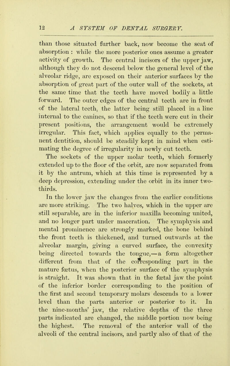 than those situated further back, now become the seat of absorption : while the more posterior ones assume a greater activity of growth. The central incisors of the upper jaw, although they do not descend below the general level of the alveolar ridge, are exposed on their anterior surfaces by the absorption of great part of the outer wall of the sockets, at the same time that the teeth have moved bodily a little forward. The outer edges of the central teeth are in front of the lateral teeth, the latter being still placed in a line internal to the canines, so that if the teeth were cut in their present positions, the arrangement would be extremely irregular. This fiict, which applies equally to the perma- nent dentition, should be steadily kept in mind when esti- mating the degree of irregularity in newly cut teeth. The sockets of the upper molar teeth, which formerly extended up to the floor of the orbit, are now separated from it by the antrum, w^hich at this time is represented by a deep depression, extending under the orbit in its inner two- thirds. In the lower jaw the changes from the earlier conditions are more striking. The two halves, which in the upper are still separable, are in the inferior maxilla becoming united, and no longer part under maceration. The sj^mphysis and mental prominence are strongly marked, the bone behind the front teeth is thickened, and turned outwards at the alveolar margin, giving a curved surface, the convexity being directed towards the tongue,—a form altogether different from that of the con^esponding part in the mature foetus, when the posterior surface of the symphysis is straight. It was shown that in the foetal jaw the point of the inferior border corresponding to the position of the first and second temporary molars descends to a lower level than the parts anterior or posterior to it. In the nine-months' jaw, the relative depths of the three parts indicated are changed, the middle portion now being the highest. The removal of the anterior wall of the alveoli of the central incisors, and partly also of that of the