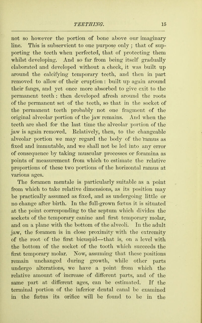 not so however the portion of bone above our imaginary- line. This is subservient to one purpose only; that of sup- porting the teeth when perfected, that of protecting them whilst developing. And so f\xr from being itself gradually elaborated and developed without a check, it was built up around the calcifying temporary teeth, and then in part removed to allow of their eruption: built up again around their fangs, and yet once more absorbed to give exit to the permanent teeth : then developed afresh around the roots of the permanent set of the teeth, so that in the socket of the permanent teeth probably not one fragment of the original alveolar portion of the jaw remains. And when the teeth are shed for the last time the alveolar portion of the jaw is again removed. Eelatively, then, to the changeable alveolar portion we may regard the body of the ramus as fixed and immutable, and we shall not be led into any error of consequence by taking muscular processes or foramina as points of measurement from which to estimate the relative proportions of these two portions of the horizontal ramus at various ages. The foramen mentale is particularly suitable as a point from w^hich to take relative dimensions, as its position may be practically assumed as fixed, and as undergoing little or no change after birth. In the full-grown foetus it is situated at the point corresponding to the septum which divides the sockets of the temporary canine and first temporary molar, and on a plane with the bottom of the alveoli. In the adult jaw, the foramen is in close proximity with the extremity of the root of the first bicuspid—that is, on a level with the bottom of the socket of the tooth which succeeds the first temporary molar. Now, assuming that tliese positions remain unchanged dming growth, while other parts undergo alterations, we have a point from which the relative amount of increase of diff'erent parts, and of the same part at difibrent ages, can be estimated. If the terminal portion of the inferior dental canal be examined in the foetus its orifice will be found to be in the