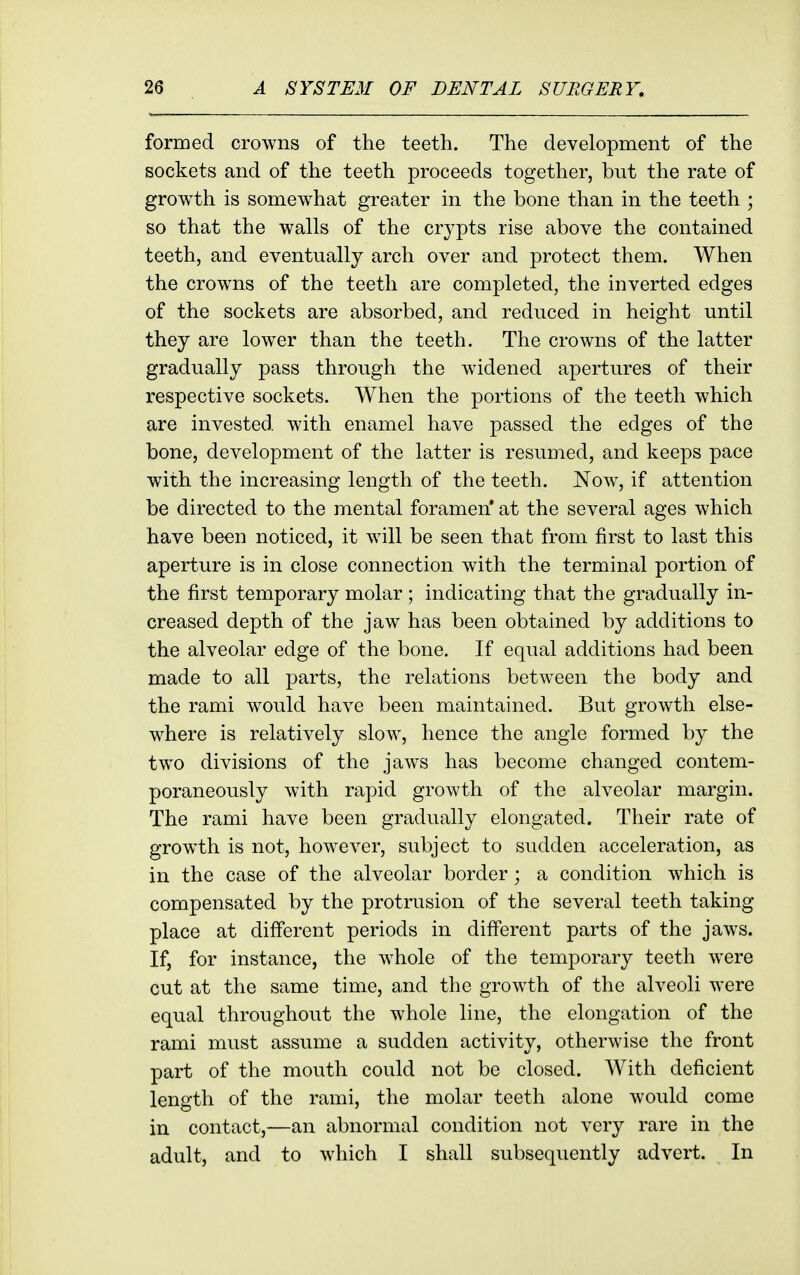 formed crowns of the teeth. The development of the sockets and of the teeth proceeds together, but the rate of growth is somew^hat greater in the bone than in the teeth ; so that the walls of the crypts rise above the contained teeth, and eventually arch over and protect them. When the crowns of the teeth are completed, the inverted edges of the sockets are absorbed, and reduced in height until they are lower than the teeth. The crowns of the latter gradually pass through the widened apertures of their respective sockets. When the portions of the teeth which are invested with enamel have passed the edges of the bone, development of the latter is resumed, and keeps pace with the increasing length of the teeth. Now, if attention be directed to the mental foramen* at the several ages which have been noticed, it will be seen that from first to last this aperture is in close connection with the terminal portion of the first temporary molar ; indicating that the gradually in- creased depth of the jaw has been obtained by additions to the alveolar edge of the bone. If equal additions had been made to all parts, the relations between the body and the rami would have been maintained. But growth else- where is relatively slow, hence the angle formed by the two divisions of the jaws has become changed contem- poraneously with rapid growth of the alveolar margin. The rami have been gradually elongated. Their rate of growth is not, however, subject to sudden acceleration, as in the case of the alveolar border; a condition which is compensated by the protrusion of the several teeth taking place at different periods in diff'erent parts of the jaws. If, for instance, the whole of the temporary teeth were cut at the same time, and the growth of the alveoli were equal throughout the whole line, the elongation of the rami must assume a sudden activity, otherwise the front part of the mouth could not be closed. With deficient length of the rami, the molar teeth alone would come in contact,—an abnormal condition not very rare in the adult, and to which I shall subsequently advert. In