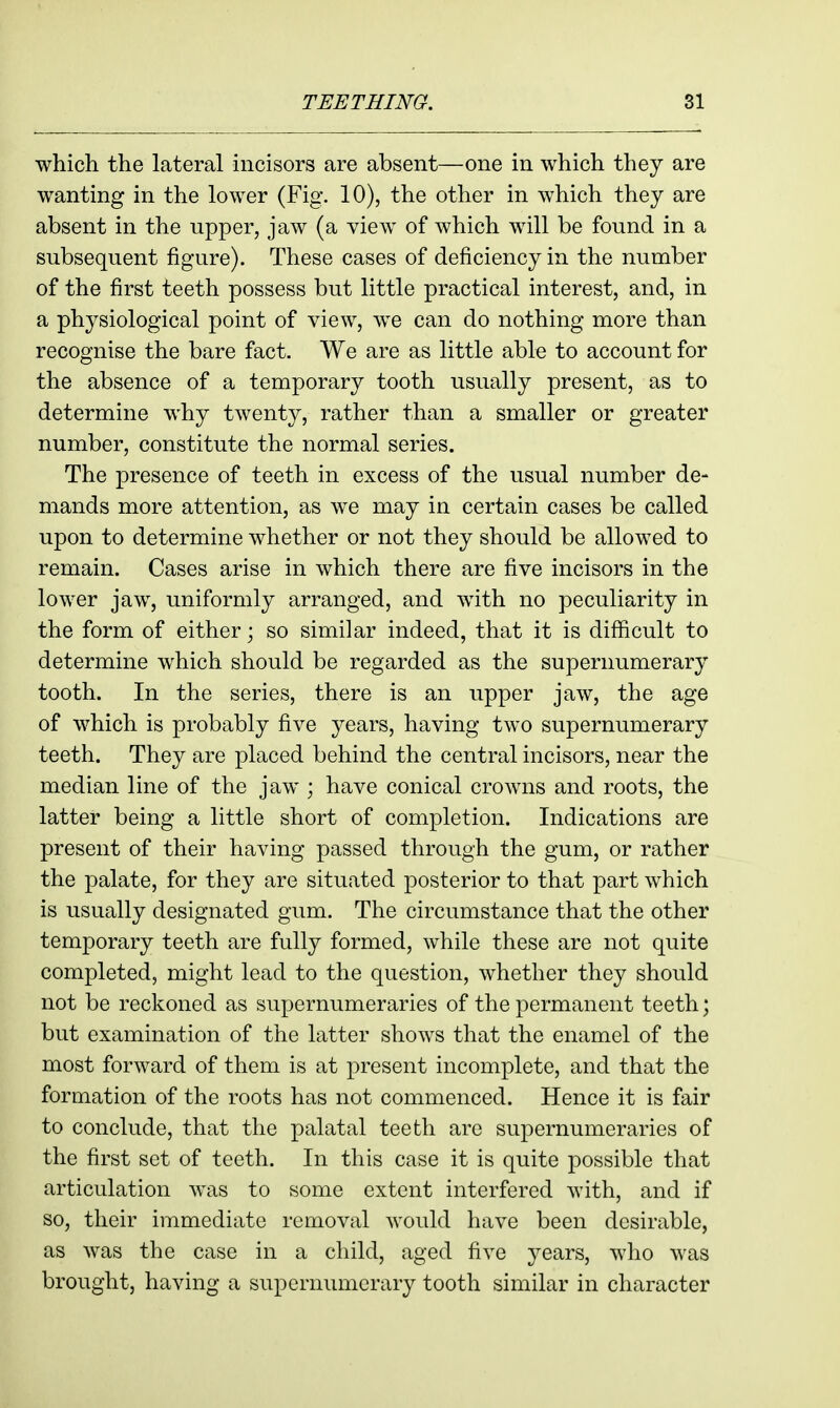 which the lateral incisors are absent—one in which they are wanting in the lower (Fig. 10), the other in which they are absent in the upper, jaw (a view of which will be found in a subsequent figure). These cases of deficiency in the number of the first teeth possess but little practical interest, and, in a physiological point of view, we can do nothing more than recognise the bare fact. We are as little able to account for the absence of a temporary tooth usually present, as to determine why twenty, rather than a smaller or greater number, constitute the normal series. The presence of teeth in excess of the usual number de- mands more attention, as we may in certain cases be called upon to determine whether or not they should be allowed to remain. Cases arise in which there are five incisors in the lower jaw, uniformly arranged, and with no peculiarity in the form of either; so similar indeed, that it is difficult to determine which should be regarded as the supernumerary tooth. In the series, there is an upper jaw, the age of which is probably five years, having two supernumerary teeth. They are placed behind the central incisors, near the median line of the jaw ; have conical crowns and roots, the latter being a little short of completion. Indications are present of their having passed through the gum, or rather the palate, for they are situated posterior to that part which is usually designated gum. The circumstance that the other temporary teeth are fully formed, while these are not quite completed, might lead to the question, whether they should not be reckoned as supernumeraries of the permanent teeth; but examination of the latter shows that the enamel of the most forward of them is at present incomplete, and that the formation of the roots has not commenced. Hence it is fair to conclude, that the palatal teeth are supernumeraries of the first set of teeth. In this case it is quite possible that articulation was to some extent interfered with, and if so, their immediate removal would have been desirable, as was the case in a child, aged five years, who was brought, having a supernumerary tooth similar in character