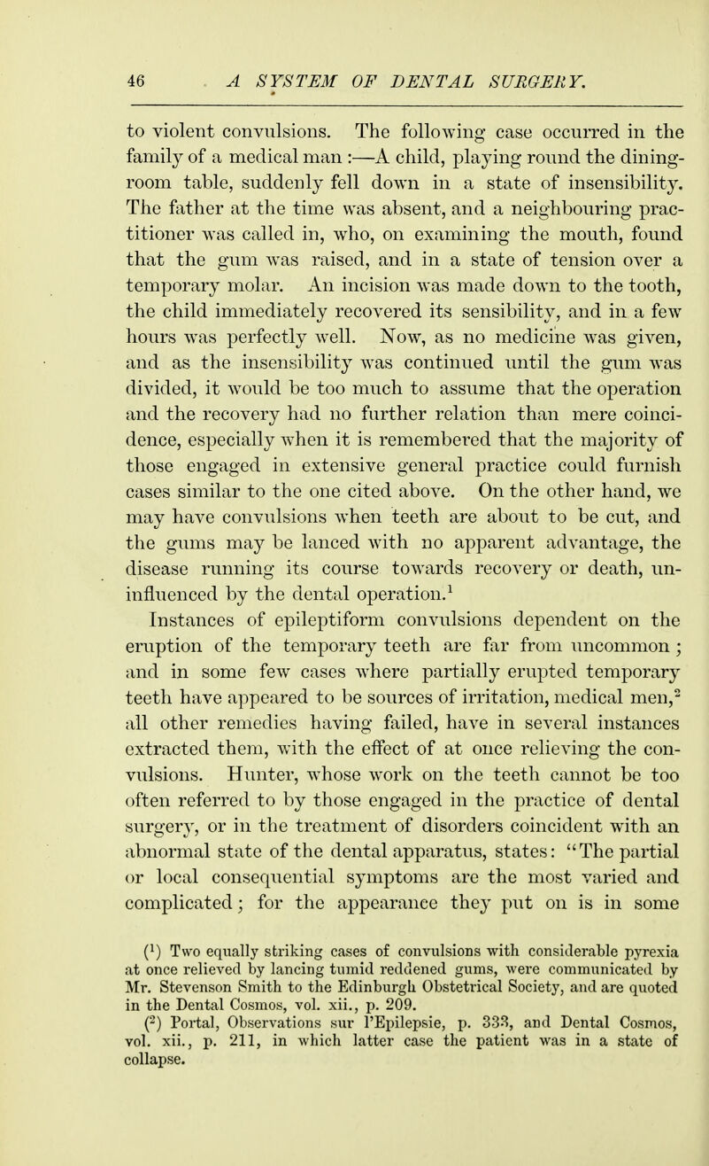 to violent convulsions. The following case occurred in the family of a medical man :—A child, playing round the dining- room table, suddenly fell down in a state of insensibility. The father at the time was absent, and a neighbouring prac- titioner was called in, who, on examining the mouth, found that the gum was raised, and in a state of tension over a temporary molar. An incision was made down to the tooth, the child immediately recovered its sensibility, and in a few hours was perfectly well. Now, as no medicine w^as given, and as the insensibility was continued until the gum was divided, it would be too much to assume that the operation and the recovery had no further relation than mere coinci- dence, especially when it is remembered that the majority of those engaged in extensive general practice could furnish cases similar to the one cited above. On the other hand, we may have convulsions when teeth are about to be cut, and the gums may be lanced with no apparent advantage, the disease running its course towards recovery or death, un- influenced by the dental operation.^ Instances of epileptiform convulsions dependent on the eruption of the temporary teeth are far from uncommon ; and in some few cases where partially erupted temporar}^ teeth have appeared to be sources of irritation, medical men, all other remedies having failed, have in several instances extracted them, with the effect of at once relieving the con- vulsions. Hunter, whose work on the teeth cannot be too often referred to by those engaged in the practice of dental surgery, or in the treatment of disorders coincident with an abnormal state of the dental apparatus, states: The partial or local consequential symptoms are the most varied and complicated; for the appearance they put on is in some (}) Two equally striking cases of convulsions with considerable pyrexia at once relieved by lancing tumid reddened gums, were communicated by Mr. Stevenson Smith to the Edinburgh Obstetrical Society, and are quoted in the Dental Cosmos, vol. xii., p. 209. (2) Portal, Observations sur I'Epilepsie, p. 333, and Dental Cosmos, vol. xii., p. 211, in which latter case the patient was in a state of collapse.