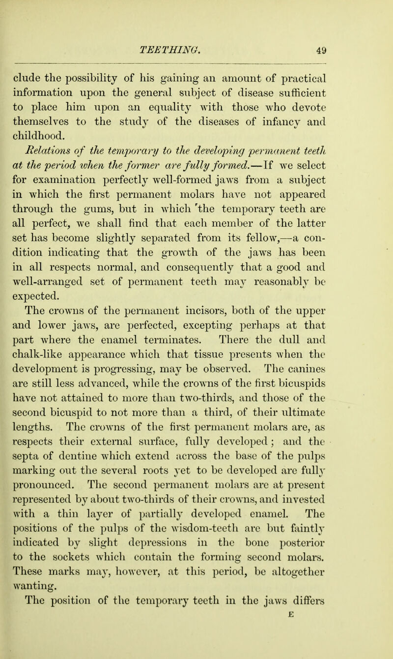 elude the possibility of his gaining an amount of practical information upon the general subject of disease sufficient to place him upon an equality with those who devote themselves to the study of the diseases of infancy and childhood. Relations of the temporary to the developing permanent teeth at the period ivhen the former are fully formed.—If we select for examination perfectly well-formed jaws from a subject in which the first permanent molars have not appeared through the gums, but in which 'the temporary teeth are all perfect, we shall find that each member of the latter set has become slightly separated from its fellow,—a con- dition indicating that the growth of the jaws has been in all respects normal, and consequently that a good and well-arranged set of permanent teeth may reasonably be expected. The crowns of the permanent incisors, both of the upper and lower jaAvs, are perfected, excepting perhaps at that part where the enamel terminates. There the dull and chalk-like appearance which that tissue presents when the development is progressing, may be observed. The canines are still less advanced, while the crowns of the first bicuspids have not attained to more than two-thirds, and those of the second bicuspid to not more than a third, of their ultimate lengths. The crowns of the first permanent molars are, as i^espects their external surface, fully developed ; and the septa of dentine which extend across the base of the pulps marking out the several roots yet to be developed are full}' pronounced. The second permanent molars are at present represented by about two-thirds of their crowns, and invested with a thin layer of partially developed enamel. The positions of the pulps of the wisdom-teeth are but faintly indicated by slight depressions in the bone posterior to the sockets which contain the forming second molars. These marks may, however, at this period, be altogether wanting. The position of the temporary teeth in the jaws differs E