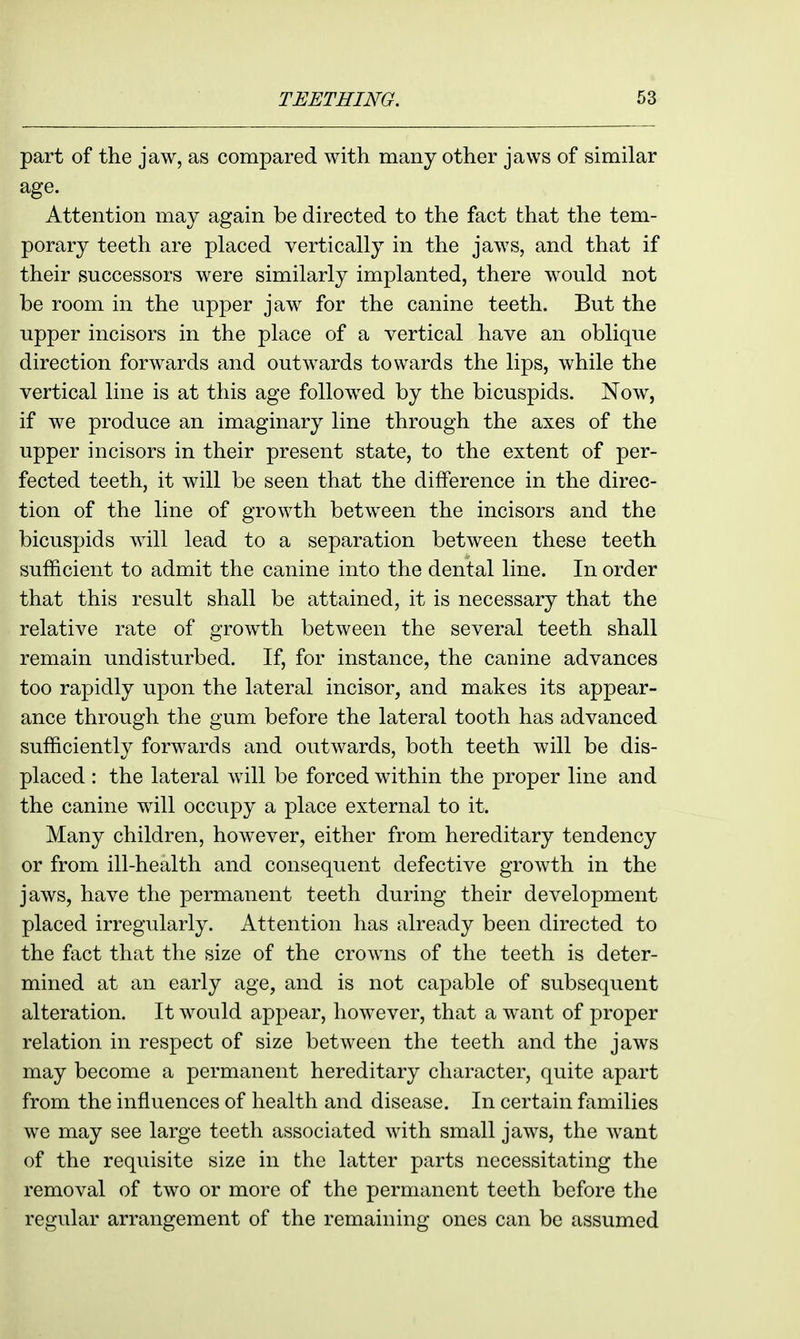 part of the jaw, as compared with many other jaws of similar age. Attention may again be directed to the fact that the tem- porary teeth are placed vertically in the jaws, and that if their successors were similarly implanted, there would not be room in the upper jaw for the canine teeth. But the upper incisors in the place of a vertical have an oblique direction forwards and outwards towards the lips, while the vertical line is at this age followed by the bicuspids. Now, if we produce an imaginary line through the axes of the upper incisors in their present state, to the extent of per- fected teeth, it will be seen that the difference in the direc- tion of the line of growth between the incisors and the bicuspids will lead to a separation between these teeth sufficient to admit the canine into the dental line. In order that this result shall be attained, it is necessary that the relative rate of growth between the several teeth shall remain undisturbed. If, for instance, the canine advances too rapidly upon the lateral incisor, and makes its appear- ance through the gum before the lateral tooth has advanced sufficiently forwards and outwards, both teeth will be dis- placed : the lateral will be forced within the proper line and the canine will occupy a place external to it. Many children, however, either from hereditary tendency or from ill-health and consequent defective growth in the jaws, have the permanent teeth during their development placed irregularly. Attention has already been directed to the fact that the size of the crowns of the teeth is deter- mined at an early age, and is not capable of subsequent alteration. It would appear, however, that a want of proper relation in respect of size between the teeth and the jaws may become a permanent hereditary character, quite apart from the influences of health and disease. In certain families we may see large teeth associated with small jaws, the want of the requisite size in the latter parts necessitating the removal of two or more of the permanent teeth before the regular arrangement of the remaining ones can be assumed
