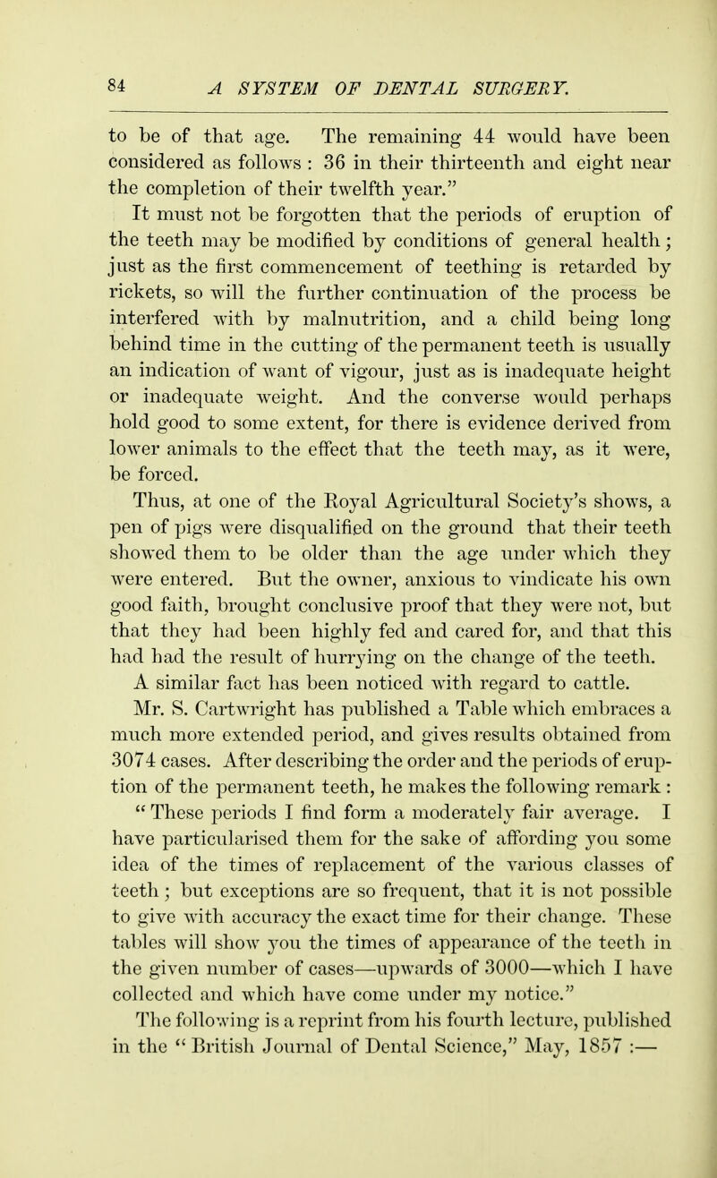 to be of that age. The remaining 44 would have been considered as follows : 36 in their thirteenth and eight near the completion of their twelfth year. It must not be forgotten that the periods of eruption of the teeth may be modified by conditions of general health; just as the first commencement of teething is retarded by rickets, so will the further continuation of the process be interfered w4th by malnutrition, and a child being long behind time in the cutting of the permanent teeth is usually an indication of w^ant of vigour, just as is inadequate height or inadequate weight. And the converse would perhaps hold good to some extent, for there is evidence derived from lower animals to the effect that the teeth may, as it were, be forced. Thus, at one of the Royal Agricultural Society's shows, a pen of pigs were disqualified on the ground that their teeth showed them to be older than the age under which they w^ere entered. But the owner, anxious to vindicate his own good faith, brought conclusive proof that they were not, but that they had been highly fed and cared for, and that this had had the result of hurrying on the change of the teeth. A similar fact has been noticed w^th regard to cattle. Mr. S. Cartwright has published a Table which embraces a much more extended period, and gives results obtained from 3074 cases. After describing the order and the periods of erup- tion of the permanent teeth, he makes the following remark :  These periods I find form a moderately fair average. I have particularised them for the sake of afibrding you some idea of the times of replacement of the various classes of teeth; but exceptions are so frequent, that it is not possible to give with accuracy the exact time for their change. These tables will show you the times of appearance of the teeth in the given number of cases—upwards of 3000—which I have collected and which have come under my notice. The following is a reprint from his fourth lecture, published in the  British Journal of Dental Science, May, 1857 :—
