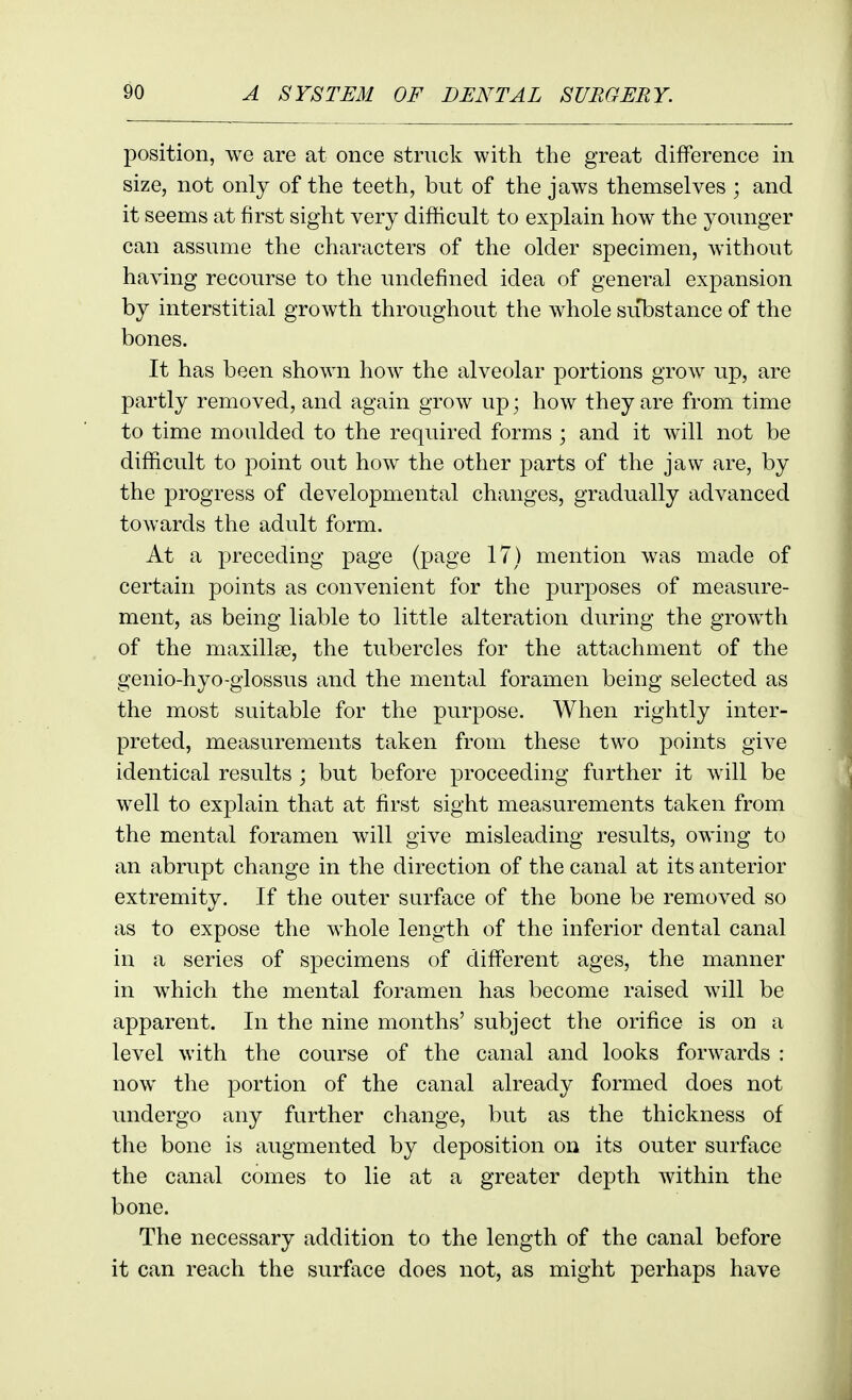 position, we are at once struck with the great difference in size, not only of the teeth, but of the jaws themselves ; and it seems at first sight very difficult to explain how the younger can assume the characters of the older specimen, without having recourse to the undefined idea of general expansion by interstitial growth throughout the whole su'bstance of the bones. It has been shown how the alveolar portions grow up, are partly removed, and again grow up; how they are from time to time moulded to the required forms ; and it will not be difficult to point out how the other parts of the jaw are, by the progress of developmental changes, gradually advanced towards the adult form. At a preceding page (page 17) mention was made of certain points as convenient for the purposes of measure- ment, as being liable to little alteration during the growth of the maxillae, the tubercles for the attachment of the genio-hyo-giossus and the mental foramen being selected as the most suitable for the purpose. When rightly inter- preted, measurements taken from these two points give identical results; but before proceeding further it will be well to explain that at first sight measurements taken from the mental foramen will give misleading results, owing to an abrupt change in the direction of the canal at its anterior extremity. If the outer surface of the bone be removed so as to expose the whole length of the inferior dental canal in a series of specimens of different ages, the manner in which the mental foramen has become raised will be apparent. In the nine months' subject the orifice is on a level with the course of the canal and looks forwards : now the portion of the canal already formed does not undergo any further change, but as the thickness of the bone is augmented by deposition on its outer surface the canal comes to lie at a greater depth within the bone. The necessary addition to the length of the canal before it can reach the surface does not, as might perhaps have