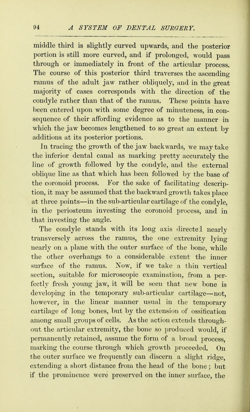 middle third is slightly curved upwards, and the posterior portion is still more curved, and if prolonged, would pass through or immediately in front of the articular process. The course of this posterior third traverses the ascending ramus of the adult jaw rather obliquely, and in the great majority of cases corresponds with the direction of the condyle rather than that of the ramus. These points have been entered upon with some degree of minuteness, in con- sequence of their affording evidence as to the manner in which the jaw becomes lengthened to so great an extent by additions at its posterior portions. In tracing the growth of the jaw backwards, we may take the inferior dental canal as marking pretty accurately the line of growth followed by the condyle, and the external oblique line as that which has been followed by the base of the coronoid process. For the sake of facilitating descrip- tion, it may be assumed that the backward growth takes place at three points—in the sub-articular cartilage of the condyle, in the periosteum investing the coronoid process, and in that investing the angle. The condyle stands with its long axis directed nearly transversely across the ramus, the one extremity lying nearly on a plane with the outer surface of the bone, while the other overhangs to a considerable extent the inner surface of the ramus. Now, if we take a thin vertical section, suitable for microscopic examination, from a per- fectly fresh young jaw, it will be seen that new bone is developing in the temporary sub-articular cartilage—not, however, in the linear manner usual in the temporary cartilage of long bones, but by the extension of ossification among small groups of cells. As the action extends through- out the articular extremity, the bone so produced would, if permanently retained, assume the form of a broad process, marking the course through which growth proceeded. On the outer surface we frequently can discern a slight ridge, extending a short distance from the head of the bone; but if the prominence were preserved on the inner surf\ice, the