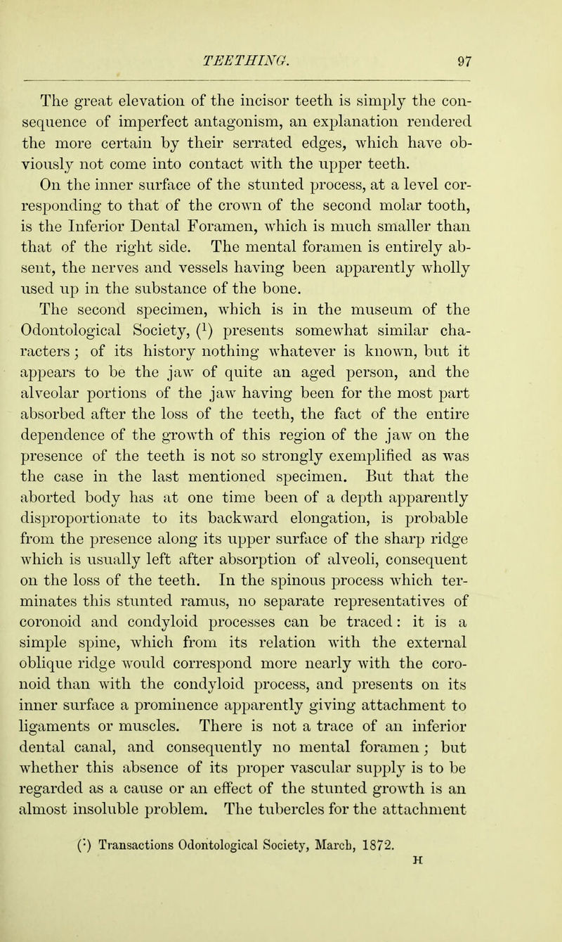 The great elevation of the incisor teeth is simply the con- sequence of imperfect antagonism, an explanation rendered the more certain by their serrated edges, which have ob- viously not come into contact with the upper teeth. On the inner surface of the stunted process, at a level cor- responding to that of the crown of the second molar tooth, is the Inferior Dental Foramen, which is much smaller than that of the right side. The mental foramen is entirely ab- sent, the nerves and vessels having been apparently wholly used up in the substance of the bone. The second specimen, which is in the museum of the Odontological Society, (^) presents somewhat similar cha- racters ; of its history nothing whatever is known, but it appears to be the jaw of quite an aged person, and the alveolar portions of the jaw having been for the most part absorbed after the loss of the teeth, the fact of the entire dependence of the growth of this region of the jaw on the presence of the teeth is not so strongly exemplified as was the case in the last mentioned specimen. But that the aborted body has at one time been of a depth apparently disproportionate to its backward elongation, is probable from the presence along its npper surface of the sharp ridge which is usually left after absorption of alveoli, consequent on the loss of the teeth. In the spinous process which ter- minates this stunted ramus, no separate representatives of coronoid and condyloid processes can be traced: it is a simple spine, wdiich from its relation with the external oblique ridge would corresj^ond more nearly with the coro- noid than with the condyloid process, and presents on its inner surftice a prominence apparently giving attachment to ligaments or muscles. There is not a trace of an inferior dental canal, and consequently no mental foramen; but whether this absence of its proper vascular supply is to be regarded as a cause or an effect of the stunted growth is an almost insoluble problem. The tubercles for the attachment (•) Transactions Odontological Society, March, 1872. H