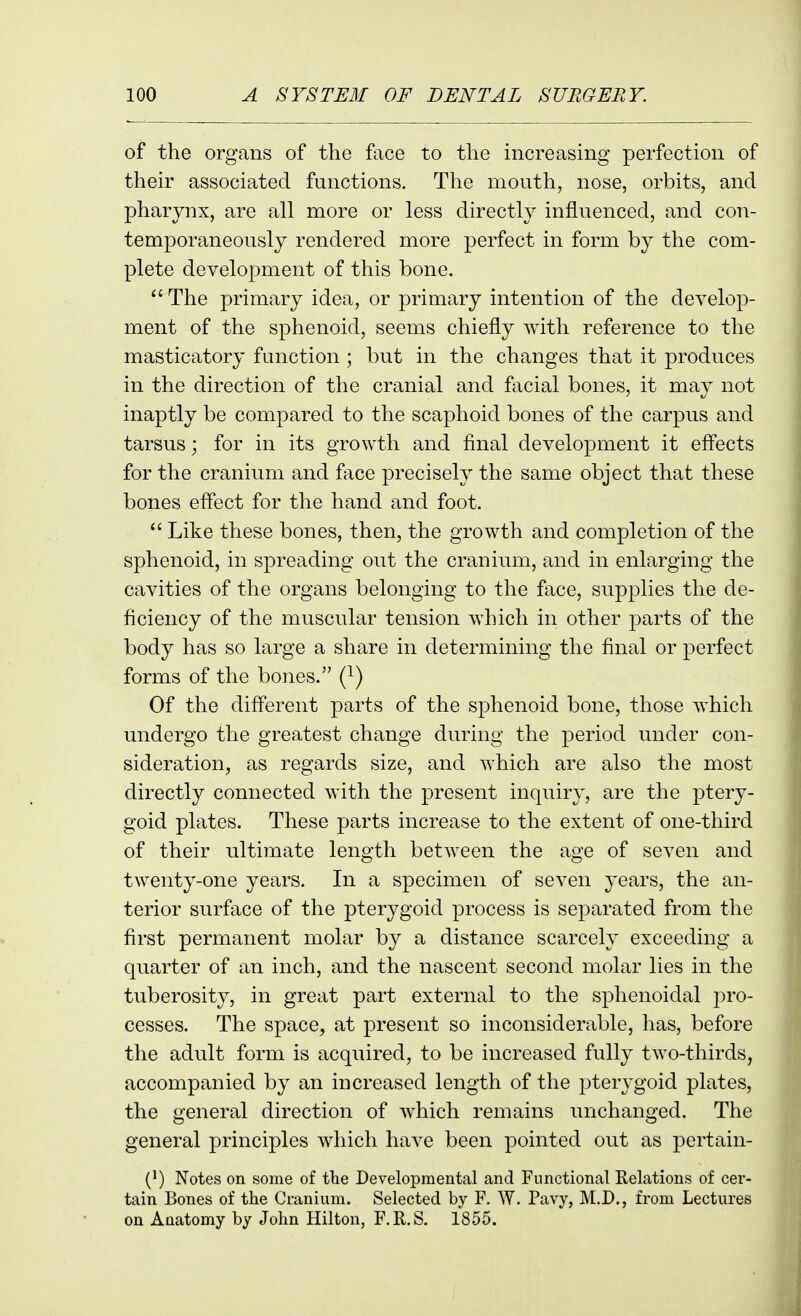 of the organs of the face to the increasing perfection of their associated functions. The mouth, nose, orbits, and pharynx, are all more or less directly influenced, and con- temporaneously rendered more perfect in form by the com- plete development of this bone.  The primary idea, or primary intention of the develop- ment of the sphenoid, seems chiefly with reference to the masticatory function ; but in the changes that it produces in the direction of the cranial and facial bones, it may not inaptly be compared to the scaphoid bones of the carpus and tarsus; for in its growth and final development it effects for the cranium and fiice precisely the same object that these bones effect for the hand and foot.  Like these bones, then, the growth and completion of the sphenoid, in spreading out the cranium, and in enlarging the cavities of the organs belonging to the face, supplies the de- ficiency of the muscular tension which in other parts of the body has so large a share in determining the final or perfect forms of the bones. (}) Of the different parts of the sphenoid bone, those which undergo the greatest change during the period under con- sideration, as regards size, and which are also the most directly connected with the present inquiry, are the ptery- goid plates. These parts increase to the extent of one-third of their ultimate length between the age of seven and twenty-one years. In a specimen of seven years, the an- terior surface of the pterygoid process is separated from the first permanent molar by a distance scarcely exceeding a quarter of an inch, and the nascent second molar lies in the tuberosity, in great part external to the sphenoidal pro- cesses. The space, at present so inconsiderable, has, before the adult form is acquired, to be increased fully two-thirds, accompanied by an increased length of the pterygoid plates, the general direction of which remains unchanged. The general principles which have been pointed out as pertain- (}) Notes on some of the Developmental and Functional Relations of cer- tain Bones of the Cranium. Selected by F. AY. Pavy, M.D., from Lectures on Anatomy by John Hilton, F.R.S. 1855.