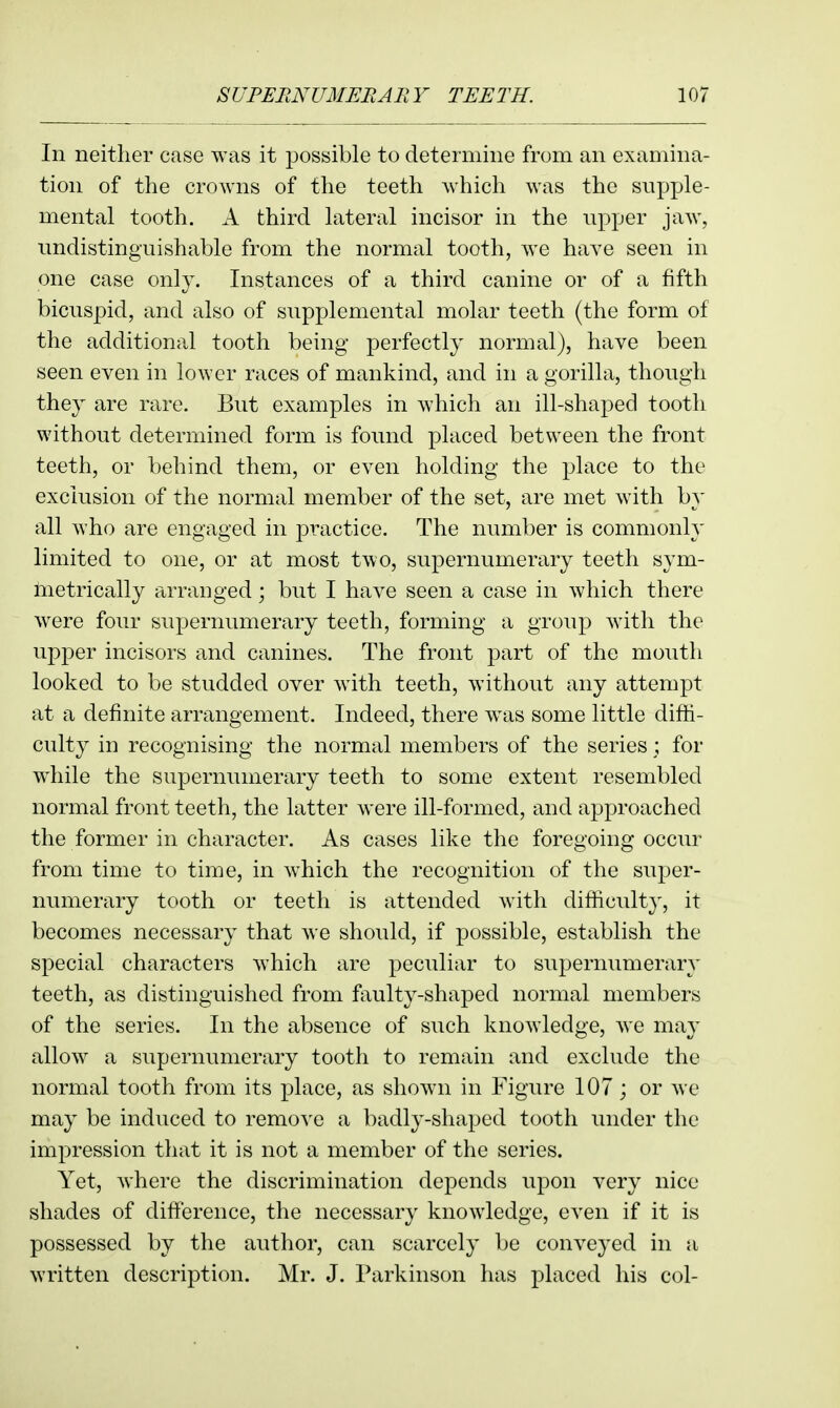 In neither case was it possible to determine from an examina- tion of the crowns of the teeth which was the supple- mental tooth. A third lateral incisor in the npper jaw, undistinguishable from the normal tooth, we have seen in one case only. Instances of a third canine or of a fifth bicuspid, and also of supplemental molar teeth (the form of the additional tooth being perfectly normal), have been seen even in lower races of mankind, and in a gorilla, though they are rare. But examples in which an ill-shaped tooth without determined form is foimd placed between the front teeth, or behind them, or even holding the place to the exclusion of the normal member of the set, are met with by all who are engaged in practice. The number is commonly limited to one, or at most two, supernumerary teeth sym- metrically arranged; but I have seen a case in which there were four supernumerary teeth, forming a group with the upper incisors and canines. The front part of the mouth looked to be studded over with teeth, without any attempt at a definite arrangement. Indeed, there w^as some little diffi- culty in recognising the normal members of the series ; for wdiile the supernumerary teeth to some extent resembled normal front teeth, the latter were ill-formed, and approached the former in character. As cases like the foregoing occur from time to time, in which the recognition of the super- numerary tooth or teeth is attended with difficulty, it becomes necessary that we should, if possible, establish the special characters which are peculiar to supernumerary teeth, as distinguished from faulty-shaped normal members of the series. In the absence of such knowledge, we may allow a supernumerary tooth to remain and exclude the normal tooth from its jjlace, as shown in Figure 107; or we may be induced to remove a badly-shaped tooth under the impression that it is not a member of the series. Yet, Avhere the discrimination depends upon very nice shades of difference, the necessary knowledge, even if it is possessed by the author, can scarcely be conveyed in a written description. Mr. J. Parkinson has placed his col-