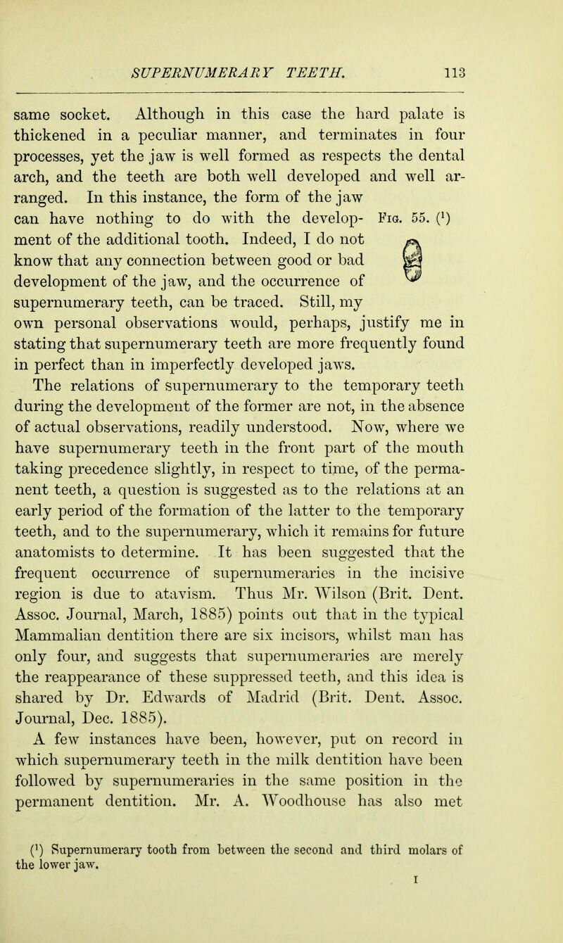 same socket. Although in this case the hard palate is thickened in a peculiar manner, and terminates in four processes, yet the jaw is well formed as respects the dental arch, and the teeth are both well developed and well ar- ranged. In this instance, the form of the jaw can have nothing to do with the develop- Fio. 55. (}) ment of the additional tooth. Indeed, I do not know that any connection between good or bad development of the jaw, and the occurrence of supernumerary teeth, can be traced. Still, my own personal observations would, perhaps, justify me in stating that supernumerary teeth are more frequently found in perfect than in imperfectly developed jaws. The relations of supernumerary to the temporary teeth during the development of the former are not, in the absence of actual observations, readily understood. Now, where we have supernumerary teeth in the front part of the mouth taking precedence slightly, in respect to time, of the perma- nent teeth, a question is suggested as to the relations at an early period of the formation of the latter to the temporary teeth, and to the supernumerary, which it remains for future anatomists to determine. It has been suggested that the frequent occurrence of supernumeraries in the incisive region is due to atavism. Thus Mr. Wilson (Brit. Dent. Assoc. Journal, March, 1885) points out that in the typical Mammalian dentition there are six incisors, whilst man has only four, and suggests that supernumeraries are merely the reappearance of these suppressed teeth, and this idea is shared by Dr. Edwards of Madrid (Brit. Dent. Assoc. Journal, Dec. 1885). A few instances have been, however, put on record in which supernumerary teeth in the milk dentition have been followed by supernumeraries in the same position in the permanent dentition. Mr. A. Woodhouse has also met (') Supernumerary tooth from between the second and third molars of the lower jaw. I