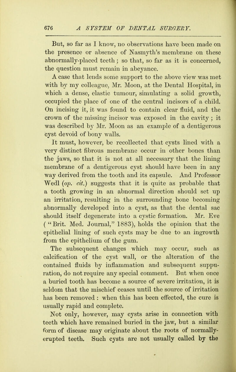 But, so far as I know, no observations have been made on the presence or absence of Nasmyth's membrane on these abnormally-placed teeth; so that, so far as it is concerned, the question must remain in abeyance. A case that lends some support to the above view was met with by my colleague, Mr. Moon, at the Dental Hospital, in which a dense, elastic tumour, simulating a solid growth, occupied the place of one of the central incisors of a child. On incising it, it was found to contain clear fluid, and the crown of the missing incisor was exposed in the cavity; it was described by Mr. Moon as an example of a dentigerous cyst devoid of bony w^alls. It must, however, be recollected that cysts lined with a very distinct fibrous membrane occur in other bones than the jaws, so that it is not at all necessary that the lining membrane of a dentigerous cyst should have been in any way derived from the tooth and its capsule. And Professor Wedl {op. cit.) suggests that it is quite as probable that a tooth growing in an abnormal direction should set up an irritation, resulting in the surrounding bone becoming abnormally developed into a cyst, as that the dental sac should itself degenerate into a cystic formation. Mr. Eve ( Brit. Med. Journal, 1883), holds the opinion that the epithelial lining of such cysts may be due to an ingrowth from the epithelium of the gum. The subsequent changes which may occur, such as calcification of the cyst wall, or the alteration of the contained fluids by inflammation and subsequent suppu- ration, do not require any special comment. But when once a buried tooth has become a source of severe irritation, it is seldom that the mischief ceases until the source of irritation has been removed : when this has been effected, the cure is usually rapid and complete. Not only, however, may cysts arise in connection with teeth which have remained buried in the jaw, but a similar form of disease may originate about the roots of normally- erupted teeth. Such cysts are not usually called by the