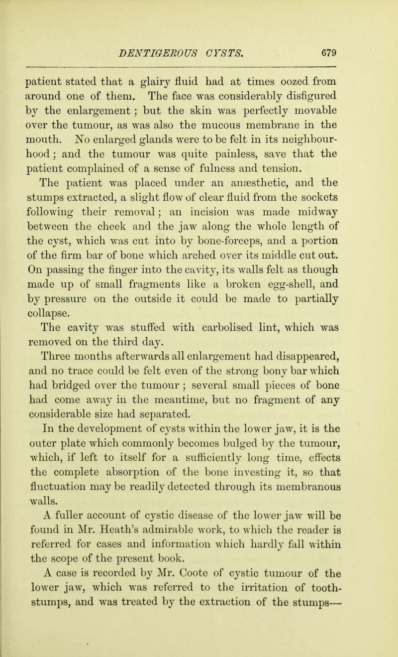 patient stated that a glairy fluid had at times oozed from around one of them. The face was considerably disfigured by the enlargement; but the skin was perfectly movable over the tumour, as was also the mucous membrane in the mouth. No enlarged glands were to be felt in its neighbour- hood ; and the tumour was quite painless, save that the patient complained of a sense of fulness and tension. The patient was placed under an anaesthetic, and the stumps extracted, a slight flow of clear fluid from the sockets following their removal; an incision was made midway between the cheek and the jaw along the whole length of the cyst, which was cut into by bone-forceps, and a portion of the firm bar of bone which arched over its middle cut out. On passing the finger into the cavity, its walls felt as though made up of small fragments like a broken egg-shell, and by pressure on the outside it could be made to partially collapse. The cavity was stuffed with carbolised lint, which was removed on the third day. Three months afterAvards all enlargement had disappeared, and no trace could be felt even of the strong bony bar which had bridged over the tumour; several small pieces of bone had come away in the meantime, but no fragment of any considerable size had separated. In the development of cysts within the lower jaw, it is the outer plate which commonly becomes bulged by the tumour, which, if left to itself for a sufficiently long time, effects the complete absorption of the bone investing it, so that fluctuation may be readily detected through its membranous walls. A fuller account of cystic disease of the lower jaw will be found in Mr. Heath's admirable work, to which the reader is referred for cases and information which hardly fall within the scope of the present book. A case is recorded by Mr. Coote of cystic tumour of the lower jaw, which was referred to the irritation of tooth- stumps, and was treated by the extraction of the stumps—