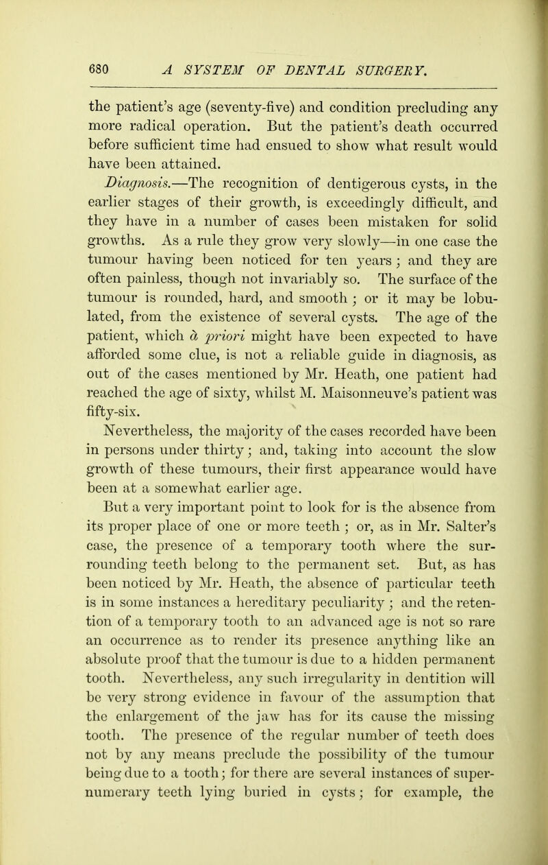 the patient's age (seventy-five) and condition precluding any more radical operation. But the patient's death occurred before sufficient time had ensued to show what result would have been attained. Diagnosis.—The recognition of dentigerous cysts, in the earlier stages of their growth, is exceedingly difficult, and they have in a number of cases been mistaken for solid growths. As a rule they grow very slowly—in one case the tumour having been noticed for ten years ; and they are often painless, though not invariably so. The surface of the tumour is rounded, hard, and smooth ; or it may be lobu- lated, from the existence of several cysts. The age of the patient, which a priori might have been expected to have afforded some clue, is not a reliable guide in diagnosis, as out of the cases mentioned by Mr. Heath, one patient had reached the age of sixty, whilst M. Maisonneuve's patient was fifty-six. Nevertheless, the majority of the cases recorded have been in persons under thirty; and, taking into account the slow growth of these tumours, their first appearance would have been at a somewhat earlier age. But a very important point to look for is the absence from its proper place of one or more teeth ; or, as in Mr. Salter's case, the presence of a temporary tooth where the sur- rounding teeth belong to the permanent set. But, as has been noticed by Mr. Heath, the absence of particular teeth is in some instances a hereditary peculiarity ; and the reten- tion of a temporary tooth to an advanced age is not so rare an occurrence as to render its presence anything like an absolute proof that the tumour is due to a hidden permanent tooth. Nevertheless, any such irregularity in dentition will be very strong evidence in favour of the assumption that the enlargement of the jaw has for its cause the missing tooth. The j^resence of the regular number of teeth does not by any means preclude the possibility of the tumour being due to a tooth; for there are several instances of super- numerary teeth lying buried in cysts; for example, the