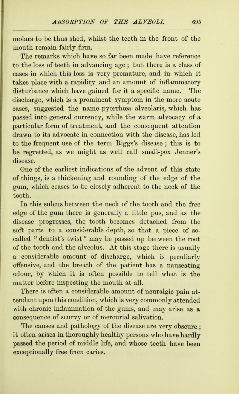 molars to be thus shed, whilst the teeth in the front of the mouth remain fairly firm. The remarks which have so far been made have reference to the loss of teeth in advancing age; but there is a class of cases in which this loss is very premature, and in which it takes place with a rapidity and an amount of inflammatory disturbance which have gained for it a specific name. The discharge, which is a prominent symptom in the more acute cases, suggested the name pyorrhoea alveolaris, which has passed into general currency, while the warm advocacy of a particular form of treatment, and the consequent attention drawn to its advocate in connection with the disease, has led to the frequent use of the term Riggs's disease ; this is to be regretted, as we might as well call small-pox Jenner's disease. One of the earliest indications of the advent of this state of things, is a thickening and rounding of the edge of the gum, which ceases to be closely adherent to the neck of the tooth. In this sulcus between the neck of the tooth and the free edge of the gum there is generally a little pus, and as the disease progresses, the tooth becomes detached from the soft parts to a considerable depth, so that a piece of so- called  dentist's twist may be passed up between the root of the tooth and the alveolus. At this stage there is usually a considerable amount of discharge, which is peculiarly olfensive, and the breath of the patient has a nauseating odour, by which it is often possible to tell what is the matter before inspecting the mouth at all. There is often a considerable amount of neuralgic pain at- tendant upon this condition, which is very commonly attended with chronic inflammation of the gums, and may arise as a consequence of scurvy or of mercurial salivation. The causes and pathology of the disease are very obscure ; it often arises in thoroughly healthy persons who have hardly passed the period of middle life, and whose teeth have been exceptionally free from caries.