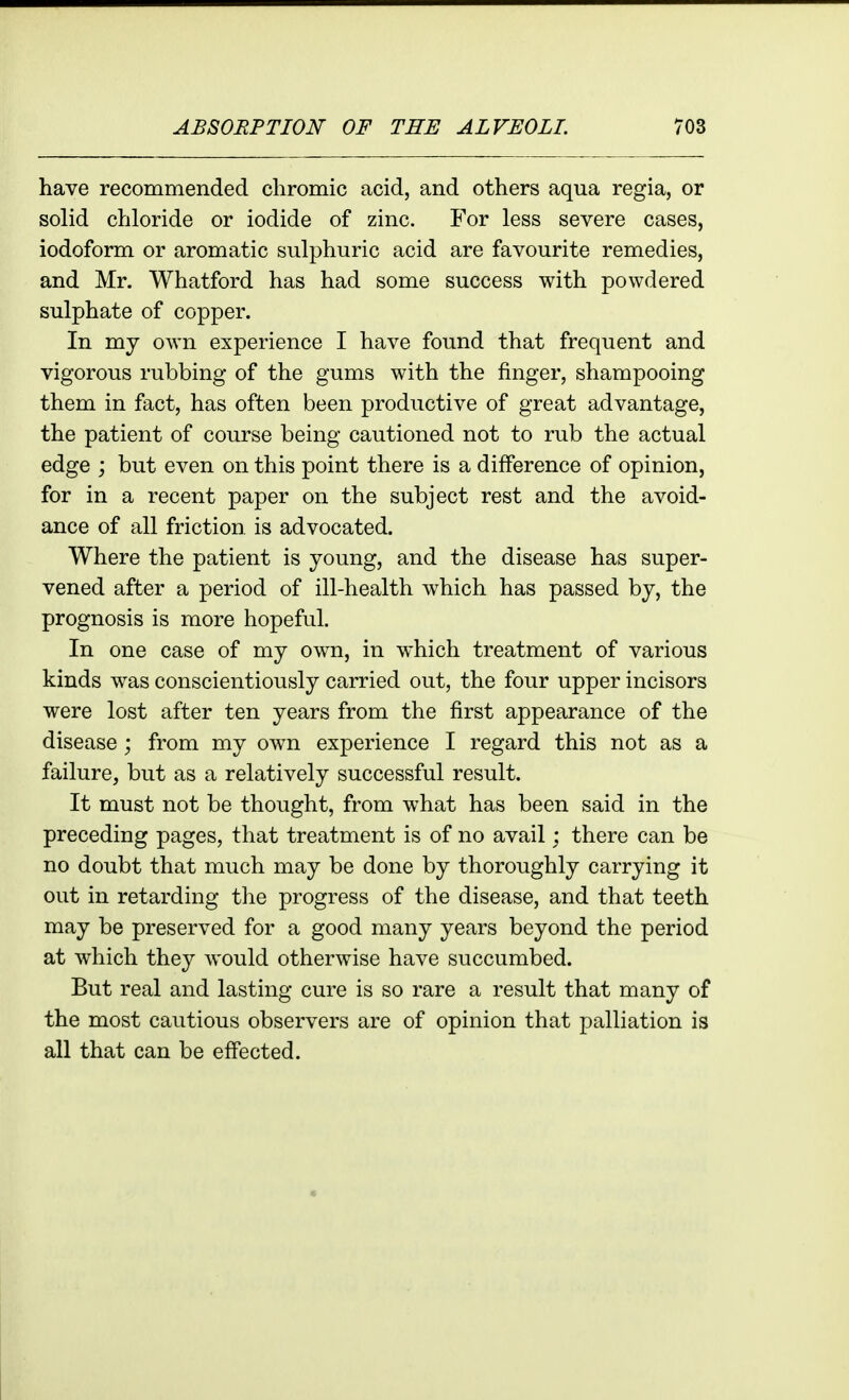 have recommended chromic acid, and others aqua regia, or solid chloride or iodide of zinc. For less severe cases, iodoform or aromatic sulphuric acid are favourite remedies, and Mr. Whatford has had some success with powdered sulphate of copper. In my own experience I have found that frequent and vigorous rubbing of the gums with the finger, shampooing them in fact, has often been productive of great advantage, the patient of course being cautioned not to rub the actual edge ; but even on this point there is a difference of opinion, for in a recent paper on the subject rest and the avoid- ance of all friction, is advocated. Where the patient is young, and the disease has super- vened after a period of ill-health which has passed by, the prognosis is more hopeful. In one case of my own, in which treatment of various kinds was conscientiously carried out, the four upper incisors were lost after ten years from the first appearance of the disease ; from my own experience I regard this not as a failure, but as a relatively successful result. It must not be thought, from what has been said in the preceding pages, that treatment is of no avail; there can be no doubt that much may be done by thoroughly carrying it out in retarding the progress of the disease, and that teeth may be preserved for a good many years beyond the period at which they would otherwise have succumbed. But real and lasting cure is so rare a result that many of the most cautious observers are of opinion that palliation is all that can be effected.