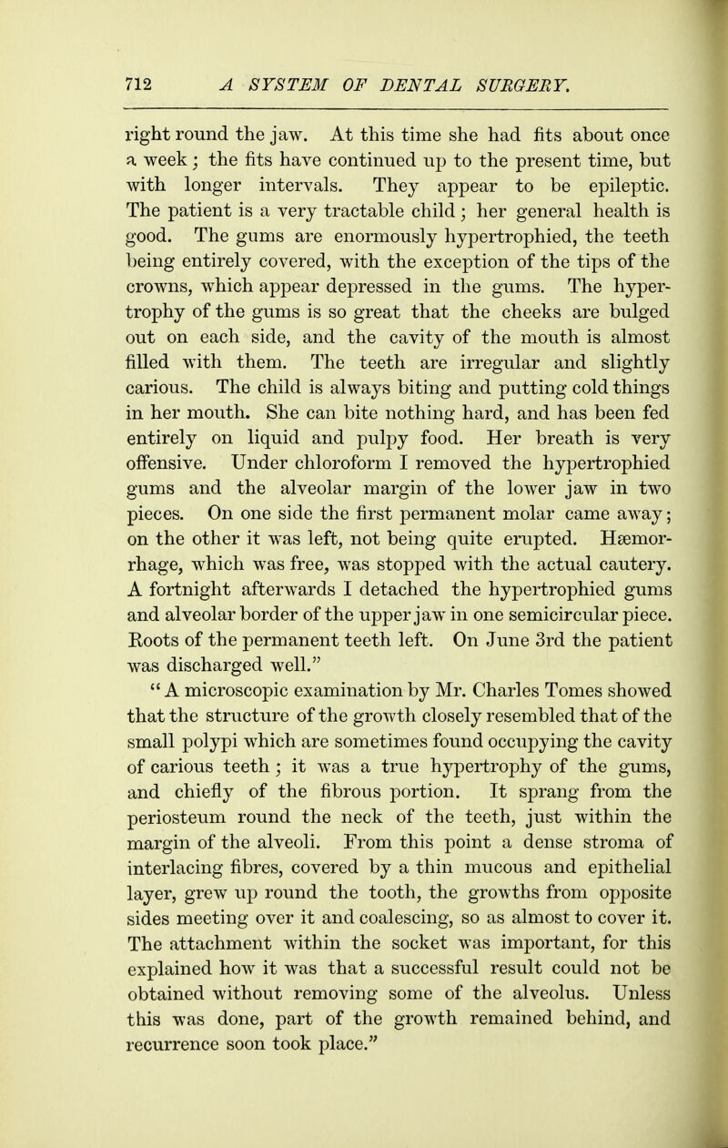 right round the jaw. At this time she had fits about once a week; the fits have continued up to the present time, but with longer intervals. They appear to be epileptic. The patient is a very tractable child; her general health is good. The gums are enormously hypertrophied, the teeth being entirely covered, with the exception of the tips of the crowns, which appear depressed in the gums. The hyper- trophy of the gums is so great that the cheeks are bulged out on each side, and the cavity of the mouth is almost filled with them. The teeth are irregular and slightly carious. The child is always biting and putting cold things in her mouth. She can bite nothing hard, and has been fed entirely on liquid and pulpy food. Her breath is very offensive. Under chloroform I removed the hypertrophied gums and the alveolar margin of the lower jaw in two pieces. On one side the first permanent molar came away; on the other it was left, not being quite erupted. Haemor- rhage, which was free, was stopped with the actual cautery. A fortnight afterwards I detached the hypertrophied gums and alveolar border of the upper jaw in one semicircular piece. Roots of the permanent teeth left. On June 3rd the patient was discharged well.  A microscopic examination by Mr. Charles Tomes showed that the structure of the growth closely resembled that of the small polypi which are sometimes found occupying the cavity of carious teeth; it was a true hypertrophy of the gums, and chiefly of the fibrous portion. It sprang from the periosteum round the neck of the teeth, just within the margin of the alveoli. From this point a dense stroma of interlacing fibres, covered by a thin mucous and epithelial layer, grew up round the tooth, the growths from opposite sides meeting over it and coalescing, so as almost to cover it. The attachment within the socket was important, for this explained how it was that a successful result could not be obtained without removing some of the alveolus. Unless this was done, part of the growth remained behind, and recurrence soon took place.