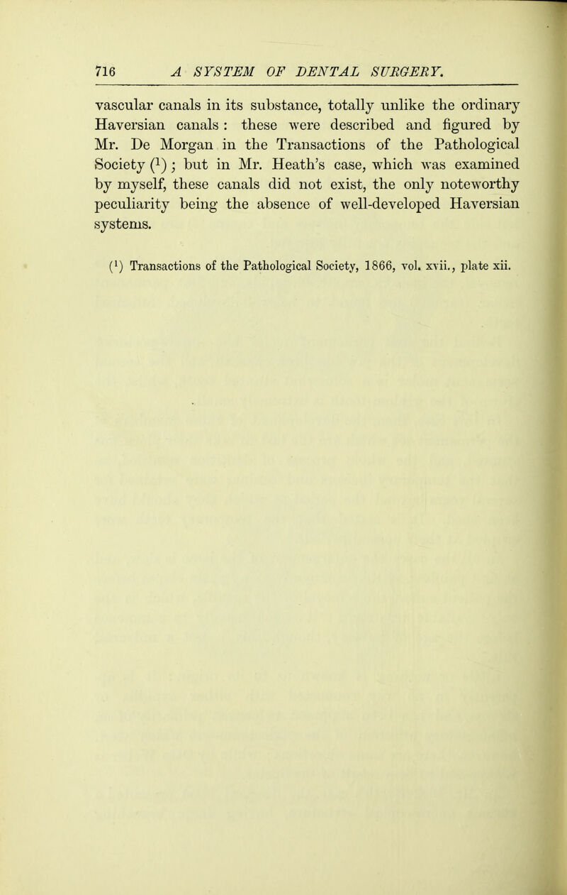 vascular canals in its substance, totally unlike the ordinary Haversian canals : these were described and figured by Mr. De Morgan in the Transactions of the Pathological Society Q-) ; but in Mr. Heath's case, which was examined by myself, these canals did not exist, the only noteworthy peculiarity being the absence of well-developed Haversian systems.