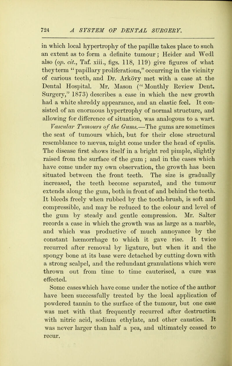 in which local hypertrophy of the papillae takes place to such an extent as to form a definite tumour; Heider and Wedl also {op. cit., Taf. xiii., figs. 118, 119) give figures of what they term  papillary proliferations, occurring in the vicinity of carious teeth, and Dr. Arkovy met with a case at the Dental Hospital. Mr. Mason Monthly Eeview Dent. Surgery, 1873) describes a case in which the new growth had a white shreddy appearance, and a-n elastic feel. It con- sisted of an enormous hypertrophy of normal structure, and allowing for diff'erence of situation, was analogous to a wart. Vascidar Tumours of the Gums.—The gums are sometimes the seat of tumours which, but for their close structural resemblance to nsevus, might come under the head of epulis. The disease first shows itself in a bright red pimple, slightly raised from the surface of the gum; and in the cases which have come under my own observation, the growth has been situated between the front teeth. The size is gradually increased, the teeth become separated, and the tumour extends along the gum, both in front of and behind the teeth. It bleeds freely when rubbed by the tooth-brush, is soft and compressible, and may be reduced to the colour and level of the gum by steady and gentle compression. Mr. Salter records a case in which the growth was as large as a marble, and which was productive of much annoyance by the constant haemorrhage to which it gave rise. It twice recurred after removal by ligature, but when it and the spongy bone at its base were detached by cutting down with a strong scalpel, and the redundant granulations which were thrown out from time to time cauterised, a cure was effected. Some cases which have come under the notice of the author have been successfully treated by the local application of powdered tannin to the surface of the tumour, but one case was met with that frequently recurred after destruction with nitric acid, sodium ethylate, and other caustics. It was never larger than half a pea, and ultimately ceased to recur.