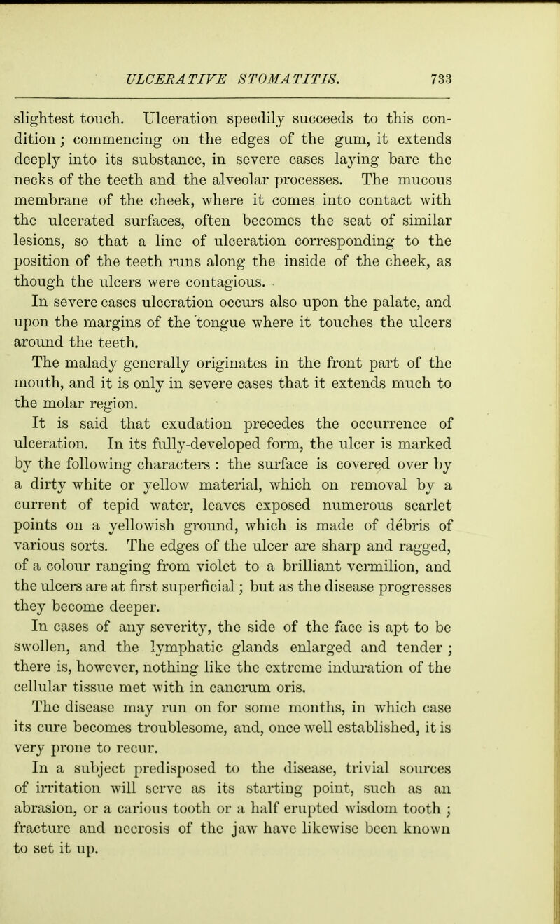 slightest touch. Ulceration speedily succeeds to this con- dition ; commencing on the edges of the gum, it extends deeply into its substance, in severe cases laying bare the necks of the teeth and the alveolar processes. The mucous membrane of the cheek, where it comes into contact with the ulcerated surfaces, often becomes the seat of similar lesions, so that a line of ulceration corresponding to the position of the teeth runs along the inside of the cheek, as though the ulcers were contagious. In severe cases ulceration occurs also upon the palate, and upon the margins of the tongue where it touches the ulcers around the teeth. The malady generally originates in the front part of the mouth, and it is only in severe cases that it extends much to the molar region. It is said that exudation precedes the occurrence of ulceration. In its fully-developed form, the ulcer is marked by the following characters : the surface is covered over by a dirty white or yellow material, which on removal by a current of tepid water, leaves exposed numerous scarlet points on a yellowish ground, which is made of debris of various sorts. The edges of the ulcer are sharp and ragged, of a colour ranging from violet to a brilliant vermilion, and the ulcers are at first superficial; but as the disease progresses they become deeper. In cases of any severity, the side of the face is apt to be swollen, and the lymphatic glands enlarged and tender ; there is, however, nothing like the extreme induration of the cellular tissue met with in cancrum oris. The disease may run on for some months, in which case its cure becomes troublesome, and, once well established, it is very prone to recur. In a subject predisposed to the disease, trivial sources of irritation will serve as its starting point, such as an abrasion, or a carious tooth or a half erupted wisdom tooth ; fracture and necrosis of the jaw have likewise been known to set it up.