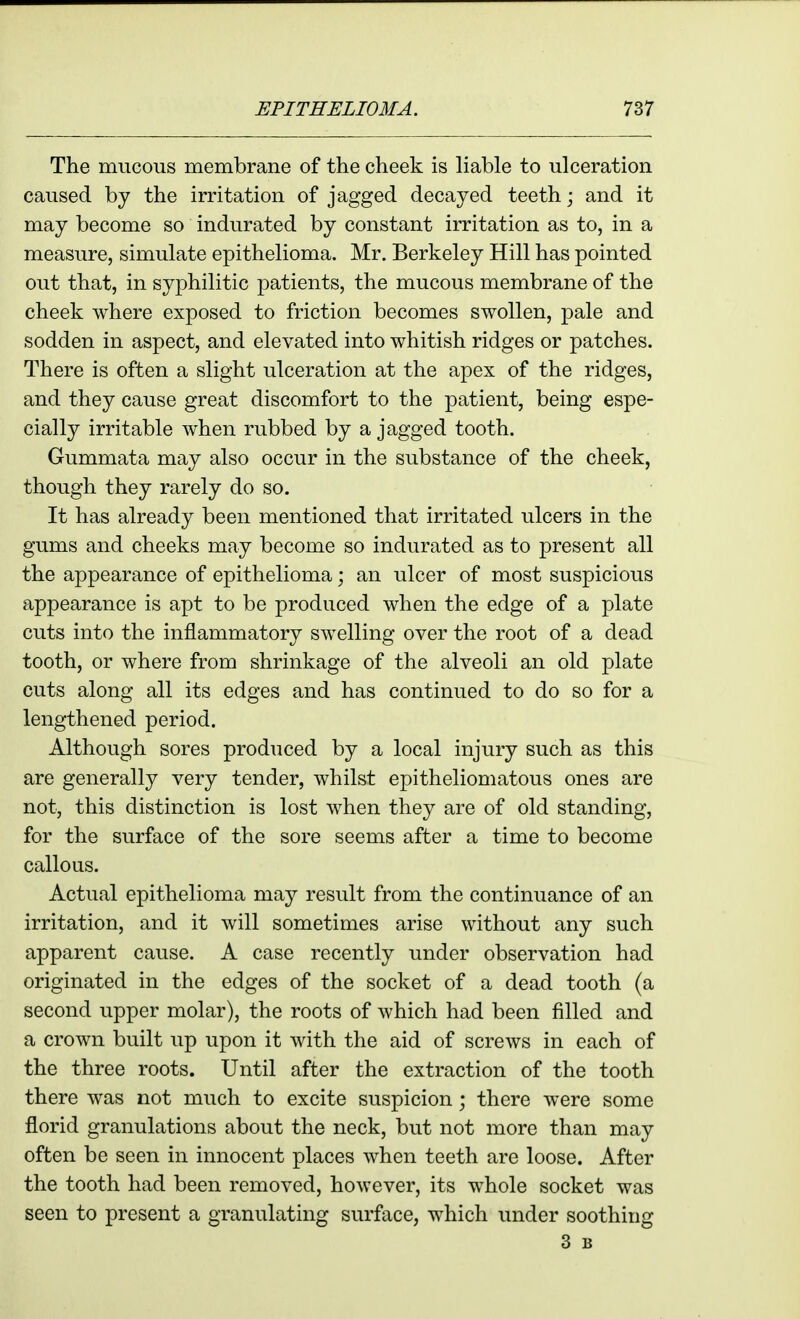 The mucous membrane of the cheek is liable to ulceration caused by the irritation of jagged decayed teeth; and it may become so indurated by constant irritation as to, in a measure, simulate epithelioma. Mr. Berkeley Hill has pointed out that, in syphilitic patients, the mucous membrane of the cheek where exposed to friction becomes swollen, pale and sodden in aspect, and elevated into whitish ridges or patches. There is often a slight ulceration at the apex of the ridges, and they cause great discomfort to the patient, being espe- cially irritable w^hen rubbed by a jagged tooth. Gummata may also occur in the substance of the cheek, though they rarely do so. It has already been mentioned that irritated ulcers in the gums and cheeks may become so indurated as to present all the appearance of epithelioma; an ulcer of most suspicious appearance is apt to be produced when the edge of a plate cuts into the inflammatory swelling over the root of a dead tooth, or where from shrinkage of the alveoli an old plate cuts along all its edges and has continued to do so for a lengthened period. Although sores produced by a local injury such as this are generally very tender, Avhilst epitheliomatous ones are not, this distinction is lost when they are of old standing, for the surface of the sore seems after a time to become callous. Actual epithelioma may result from the continuance of an irritation, and it will sometimes arise without any such apparent cause. A case recently under observation had originated in the edges of the socket of a dead tooth (a second upper molar), the roots of which had been filled and a crown built up upon it with the aid of screws in each of the three roots. Until after the extraction of the tooth there was not much to excite suspicion; there were some florid granulations about the neck, but not more than may often be seen in innocent places when teeth are loose. After the tooth had been removed, however, its whole socket was seen to present a granulating surface, which under soothing 3 B