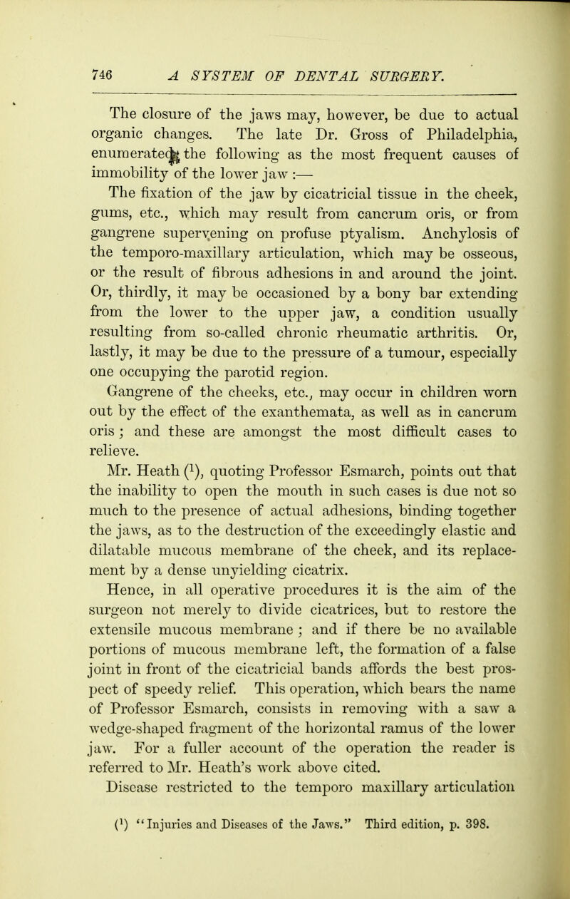 The closure of the jaws may, however, be due to actual organic changes. The late Dr. Gross of Philadelphia, enumerate(|^ the following as the most frequent causes of immobility of the lower jaw :— The fixation of the jaw by cicatricial tissue in the cheek, gums, etc., which may result from cancrum oris, or from gangrene supervening on profuse ptyalism. Anchylosis of the temporo-maxillary articulation, which may be osseous, or the result of fibrous adhesions in and around the joint. Or, thirdly, it may be occasioned by a bony bar extending from the lower to the upper jaw, a condition usually resulting from so-called chronic rheumatic arthritis. Or, lastly, it may be due to the pressure of a tumour, especially one occupying the parotid region. Gangrene of the cheeks, etc., may occur in children worn out by the effect of the exanthemata, as well as in cancrum oris; and these are amongst the most difficult cases to relieve. Mr. Heath (i), quoting Professor Esmarch, points out that the inability to open the mouth in such cases is due not so much to the presence of actual adhesions, binding together the jaws, as to the destruction of the exceedingly elastic and dilatable mucous membrane of the cheek, and its replace- ment by a dense unyielding cicatrix. Hence, in all operative procedures it is the aim of the surgeon not merely to divide cicatrices, but to restore the extensile mucous membrane ; and if there be no available portions of mucous membrane left, the formation of a false joint in front of the cicatricial bands affords the best pros- pect of speedy relief This operation, which bears the name of Professor Esmarch, consists in removing with a saw a wedge-shaped fragment of the horizontal ramus of the lower jaw. For a fuller account of the operation the reader is referred to Mr. Heath's work above cited. Disease restricted to the temporo maxillary articulation (^) Injuries and Diseases of the Jaws. Third edition, p. 398.