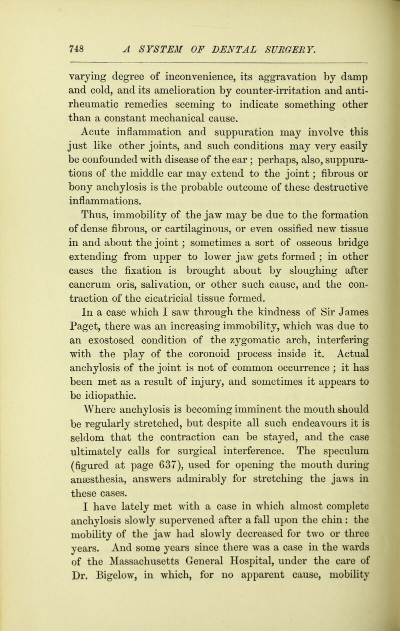 varying degree of inconvenience, its aggravation by damp and cold, and its amelioration by counter-irritation and anti- rheumatic remedies seeming to indicate something other than a constant mechanical cause. Acute inflammation and suppuration may involve this just like other joints, and such conditions may very easily be confounded with disease of the ear; perhaps, also, suppura- tions of the middle ear may extend to the joint; fibrous or bony anchylosis is the probable outcome of these destructive inflammations. Thus, immobility of the jaw may be due to the formation of dense fibrous, or cartilaginous, or even ossified new tissue in and about the joint; sometimes a sort of osseous bridge extending from upper to lower jaw gets formed ; in other cases the fixation is brought about by sloughing after cancrum oris, salivation, or other such cause, and the con- traction of the cicatricial tissue formed. In a case which I saw through the kindness of Sir James Paget, there was an increasing immobility, which was due to an exostosed condition of the zygomatic arch, interfering with the play of the coronoid process inside it. Actual anchylosis of the joint is not of common occurrence ; it has been met as a result of injury, and sometimes it appears to be idiopathic. Where anchylosis is becoming imminent the mouth should be regularly stretched, but despite all such endeavours it is seldom that the contraction can be stayed, and the case ultimately calls for surgical interference. The speculum (figured at page 637), used for opening the mouth during anaesthesia, answers admirably for stretching the jaws in these cases. I have lately met with a case in which almost complete anchylosis slowly supervened after a fall upon the chin : the mobility of the jaw had slowly decreased for two or three years. And some years since there was a case in the wards of the Massachusetts General Hospital, under the care of Dr. Bigelow, in which, for no apparent cause, mobility