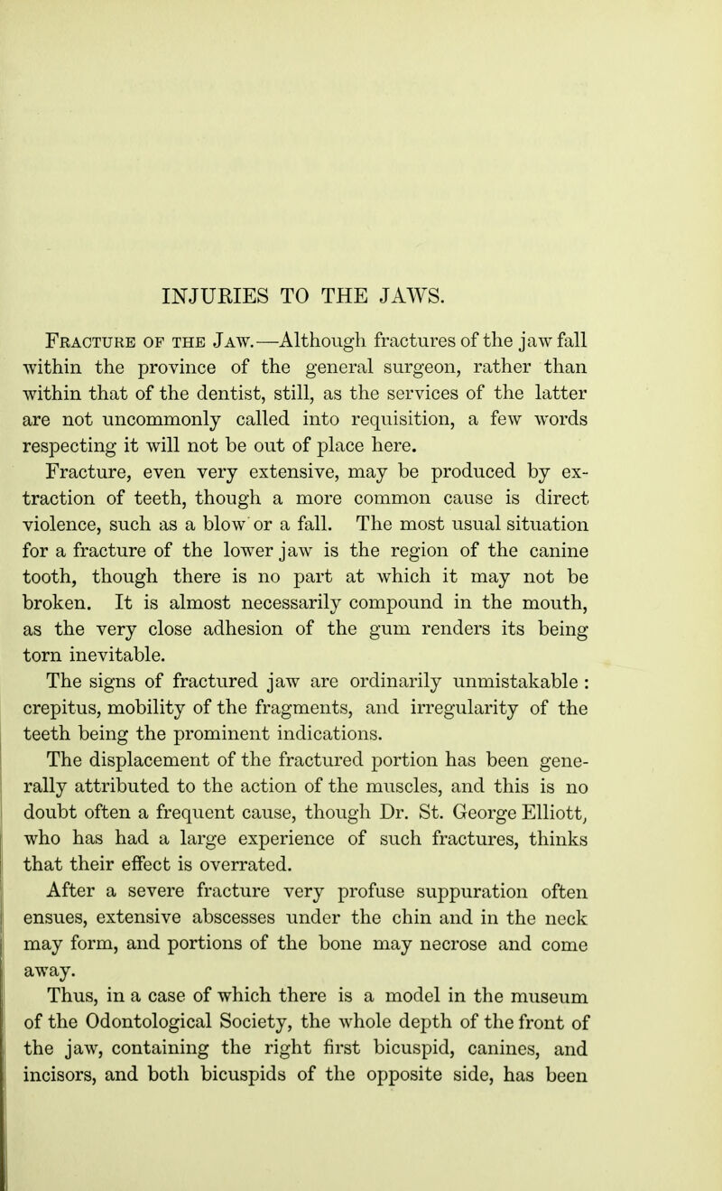 INJURIES TO THE JAWS. Fracture of the Jaw.—Although fractures of the jaw fall within the province of the general surgeon, rather than within that of the dentist, still, as the services of the latter are not uncommonly called into requisition, a few words respecting it will not be out of place here. Fracture, even very extensive, may be produced by ex- traction of teeth, though a more common cause is direct violence, such as a blow or a fall. The most usual situation for a fracture of the lower jaw is the region of the canine tooth, though there is no part at which it may not be broken. It is almost necessarily compound in the mouth, as the very close adhesion of the gum renders its being torn inevitable. The signs of fractured jaw are ordinarily unmistakable : crepitus, mobility of the fragments, and irregularity of the teeth being the prominent indications. The displacement of the fractured portion has been gene- rally attributed to the action of the muscles, and this is no doubt often a frequent cause, though Dr. St. George Elliott, who has had a large experience of such fractures, thinks that their effect is overrated. After a severe fracture very profuse suppuration often ensues, extensive abscesses under the chin and in the neck may form, and portions of the bone may necrose and come away. Thus, in a case of which there is a model in the museum of the Odontological Society, the whole depth of the front of the jaw, containing the right first bicuspid, canines, and incisors, and both bicuspids of the opposite side, has been