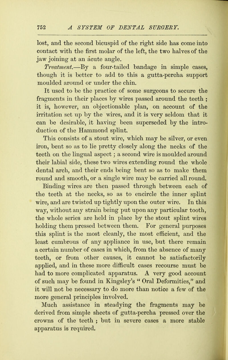 lost, and the second bicuspid of the right side has come into contact with the first molar of the left, the two halves of the jaw joining at an acute angle. Treatment.—By a four-tailed bandage in simple cases, though it is better to add to this a gutta-percha support moulded around or under the chin. It used to be the practice of some surgeons to secure the fragments in their places by wires passed around the teeth ; it is, however, an objectionable plan, on account of the irritation set up by the wires, and it is very seldom that it can be desirable, it having been superseded by the intro- duction of the Hammond splint. This consists of a stout wire, which may be silver, or even iron, bent so as to lie pretty closely along the necks of the teeth on the lingual aspect; a second wire is moulded around their labial side, these two wires extending round the whole dental arch, and their ends being bent so as to make them round and smooth, or a single wire may be carried all round. Binding wires are then passed through between each of the teeth at the necks, so as to encircle the inner splint wire, and are twisted up tightly upon the outer wire. In this way, without any strain being put upon any particular tooth, the whole series are held in place by the stout splint wires holding them pressed between them. For general purposes this splint is the most cleanly, the most efficient, and the least cumbrous of any appliance in use, but there remain a certain number of cases in which, from the absence of many teeth, or from other causes, it cannot be satisfactorily applied, and in these more difficult cases recourse must be had to more complicated apparatus. A very good account of such may be found in Kingsley's  Oral Deformities, and it will not be necessary to do more than notice a few of the more general principles involved. Much assistance in steadying the fragments may be derived from simple sheets of gutta-percha pressed over the crowns of the teeth ; but in severe cases a more stable apparatus is required.