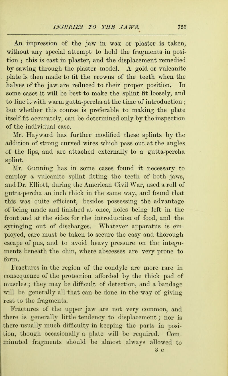 An impression of the jaw in wax or plaster is taken, without any special attempt to hold the fragments in posi- tion ; this is cast in plaster, and the displacement remedied by sawing through the plaster model. A gold or vulcanite plate is then made to fit the crowns of the teeth when the halves of the jaw are reduced to their proper position. In some cases it will be best to make the splint fit loosely, and to line it with warm gutta-percha at the time of introduction; but whether this course is preferable to making the plate itself fit accurately, can be determined only by the inspection of the individual case. Mr. Hayward has further modified these splints by the addition of strong curved wires which pass out at the angles of the lips, and are attached externally to a gutta-percha splint. Mr. Gunning has in some cases found it necessary to employ a vulcanite splint fitting the teeth of both jaws, and Dr. Elliott, during the American Civil War, used a roll of gutta-percha an inch thick in the same way, and found that this was quite efficient, besides possessing the advantage of being made and finished at once, holes being left in the front and at the sides for the introduction of food, and the syringing out of discharges. Whatever apparatus is em- ployed, care must be taken to secure the easy and thorough escape of pus, and to avoid heavy pressure on the integu- ments beneath the chin, where abscesses are very prone to form. Fractures in the region of the condyle are more rare in consequence of the protection afforded by the thick pad of I muscles ; they may be difficult of detection, and a bandage ; will be generally all that can be done in the way of giving rest to the fragments. Fractures of the upper jaw are not very common, and there is generally little tendency to displacement; nor is ' there usually much difficulty in keeping the parts in posi- j tion, though occasionallj a plate will be required. Com- minuted fragments should be almost always allowed to 3 c