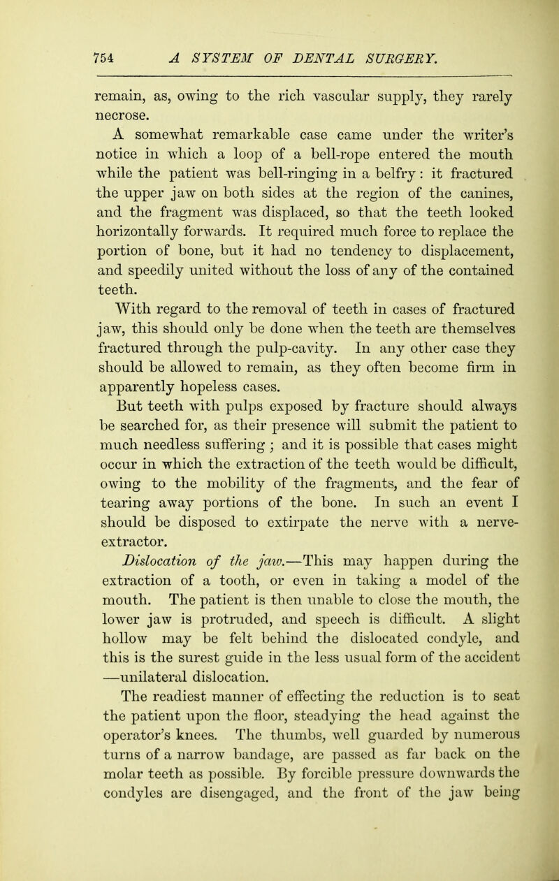 remain, as, owing to the ricli vascular supply, they rarely necrose. A somewhat remarkable case came under the writer's notice in which a loop of a bell-rope entered the mouth while the patient was bell-ringing in a belfry: it fractured the upper jaw on both sides at the region of the canines, and the fragment was displaced, so that the teeth looked horizontally forwards. It required much force to replace the portion of bone, but it had no tendency to displacement, and speedily united without the loss of any of the contained teeth. With regard to the removal of teeth in cases of fractured jaw, this should only be done when the teeth are themselves fractured through the pulp-cavity. In any other case they should be allowed to remain, as they often become firm in apparently hopeless cases. But teeth with pulps exposed by fracture should always be searched for, as their presence will submit the patient to much needless suffering ; and it is possible that cases might occur in which the extraction of the teeth would be difficult, owing to the mobility of the fragments, and the fear of tearing away portions of the bone. In such an event I should be disposed to extirpate the nerve with a nerve- extractor. Dislocation of the jaiv.—This may happen during the extraction of a tooth, or even in taking a model of the mouth. The patient is then unable to close the mouth, the lower jaw is protruded, and speech is difficult. A slight hollow may be felt behind the dislocated condyle, and this is the surest guide in the less usual form of the accident —unilateral dislocation. The readiest manner of effecting the reduction is to seat the patient upon the floor, steadying the head against the operator's knees. The thumbs, well guarded by numerous turns of a narrow bandage, are passed as far back on the molar teeth as possible. By forcible pressure downwards the condyles are disengaged, and the front of the jaw being