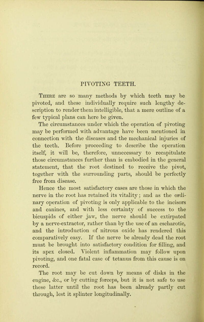 There are so manT methods by wliich teeth may be piYOted, and these individually require such lengthy de- scription to render them intelligible, that a mere outline of a few typical plans can here be given. The circumstances under which the operation of pivoting may be performed with advantage have been mentioned in connection with the diseases and the mechanical injuries of the teeth. Before proceeding to describe the operation itself, it will be, therefore, unnecessary to recapitulate those circumstances further than is embodied in the general statement, that the root destined to receive the pivot, together with the surrounding parts, should be perfectly free from disease. Hence the most satisfactory cases are those in which the nerve in the root has retained its vitality; and as the ordi- nary operation of pivoting is only applicable to the incisors and canines, and with less certainty of success to the bicuspids of either jaw, the nerve should be extirpated by a nerve-extractor, rather than by the use of an escharotic, and the introduction of nitrous oxide has rendered this comparatively easy. If the nerve be already dead the root must be brought into satisfactory condition for filling, and its apex closed. Violent inflammation may follow upon pivoting, and one fatal case of tetanus from this cause is on record. The root may be cut down by means of disks in the engine, etc., or by cutting forceps, but it is not safe to use these latter until the root has been already partly cut through, lest it splinter longitudinally.