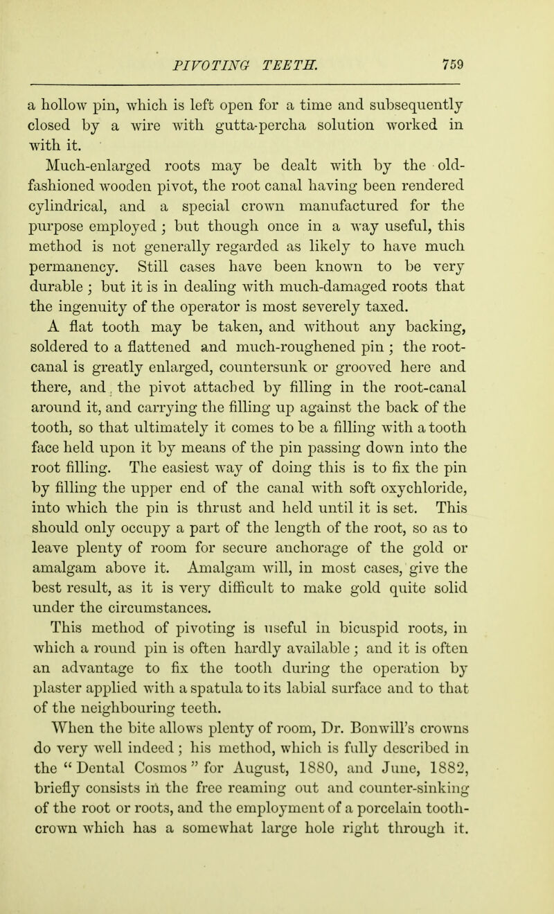 a hollow pin, which is left open for a time and subsequently closed by a wire with gutta-percha solution worked in wdth it. Much-enlarged roots may be dealt with by the old- fashioned wooden pivot, the root canal having been rendered cylindrical, and a special crown manufactured for the purpose employed ; but though once in a way useful, this method is not generally regarded as likely to have much permanency. Still cases have been known to be very durable ; but it is in dealing with much-damaged roots that the ingenuity of the operator is most severely taxed. A flat tooth may be taken, and without any backing, soldered to a flattened and much-roughened pin ; the root- canal is greatly enlarged, countersunk or grooved here and there, and. the pivot attached by filling in the root-canal around it, and carrying the filling up against the back of the tooth, so that ultimately it comes to be a filling with a tooth face held upon it by means of the pin passing down into the root filling. The easiest way of doing this is to fix the pin by filling the upper end of the canal with soft oxychloride, into which the pin is thrust and held until it is set. This should only occupy a part of the length of the root, so as to leave plenty of room for secure anchorage of the gold or amalgam above it. Amalgam will, in most cases, give the best restdt, as it is very difficult to make gold quite solid under the circumstances. This method of pivoting is useful in bicuspid roots, in which a round pin is often hardly available; and it is often an advantage to fix the tooth during the operation by plaster applied with a spatula to its labial surface and to that of the neighbouring teeth. When the bite allows plenty of room. Dr. Bonwill's crowns do very well indeed; his method, which is fidly described in the Dental Cosmos  for August, 1880, and June, 1882, briefly consists in the free reaming out and counter-sinking of the root or roots, and the employment of a porcelain tooth- crown which has a somewhat large hole right through it.