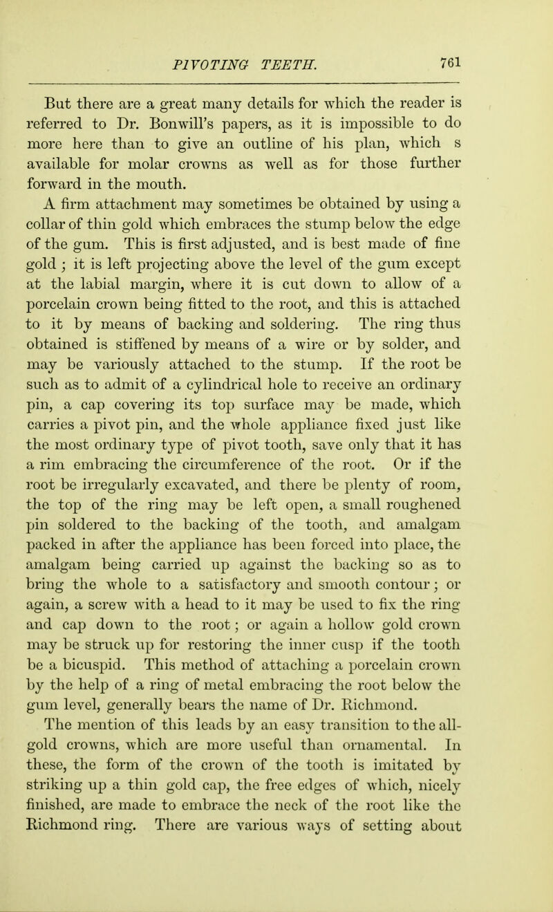 But there are a great many details for which the reader is referred to Dr. Bonwill's papers, as it is impossible to do more here than to give an outline of his plan, which s available for molar crowns as well as for those further forward in the mouth. A firm attachment may sometimes be obtained by using a collar of thin gold which embraces the stump below the edge of the gum. This is first adjusted, and is best made of fine gold ; it is left projecting above the level of the gum except at the labial margin, where it is cut down to allow of a porcelain crown being fitted to the root, and this is attached to it by means of backing and soldering. The ring thus obtained is stiffened by means of a wire or by solder, and may be variously attached to the stump. If the root be such as to admit of a cylindrical hole to receive an ordinary pin, a cap covering its top surface may be made, which carries a pivot pin, and the whole appliance fixed just like the most ordinary type of pivot tooth, save only that it has a rim embracing the circumference of the root. Or if the root be irregularly excavated, and there be plenty of room, the top of the ring may be left open, a small roughened pin soldered to the backing of the tooth, and amalgam packed in after the appliance has been forced into place, the amalgam being carried up against the backing so as to bring the whole to a satisfactory and smooth contour; or again, a screw with a head to it may be used to fix the ring and cap down to the root; or again a hollow gold crown may be struck up for restoring the inner cusp if the tooth be a bicuspid. This method of attaching a porcelain crown by the help of a ring of metal embracing the root below the gum level, generally bears the name of Dr. Richmond. The mention of this leads by an easy transition to the all- gold crowns, which are more useful than ornamental. In these, the form of the crown of the tooth is imitated by striking up a thin gold cap, the free edges of which, nicely finished, are made to embrace the neck of the root like the Richmond ring. There are various ways of setting about