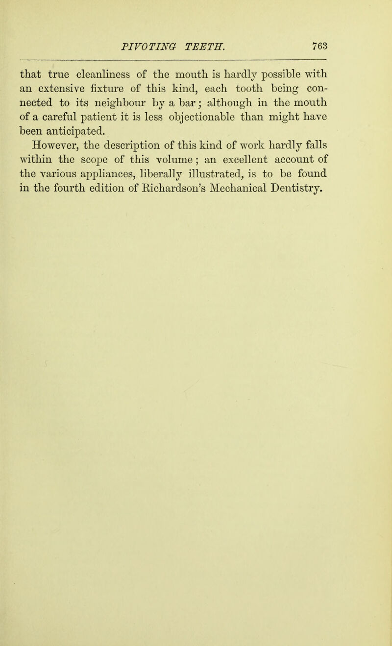 that true cleanliness of the mouth is hardly possible with an extensive fixture of this kind, each tooth being con- nected to its neighbour by a bar; although in the mouth of a careful patient it is less objectionable than might have been anticipated. However, the description of this kind of work hardly falls within the scope of this volume ; an excellent account of the various appliances, liberally illustrated, is to be found in the fourth edition of Kichardson's Mechanical Dentistry.