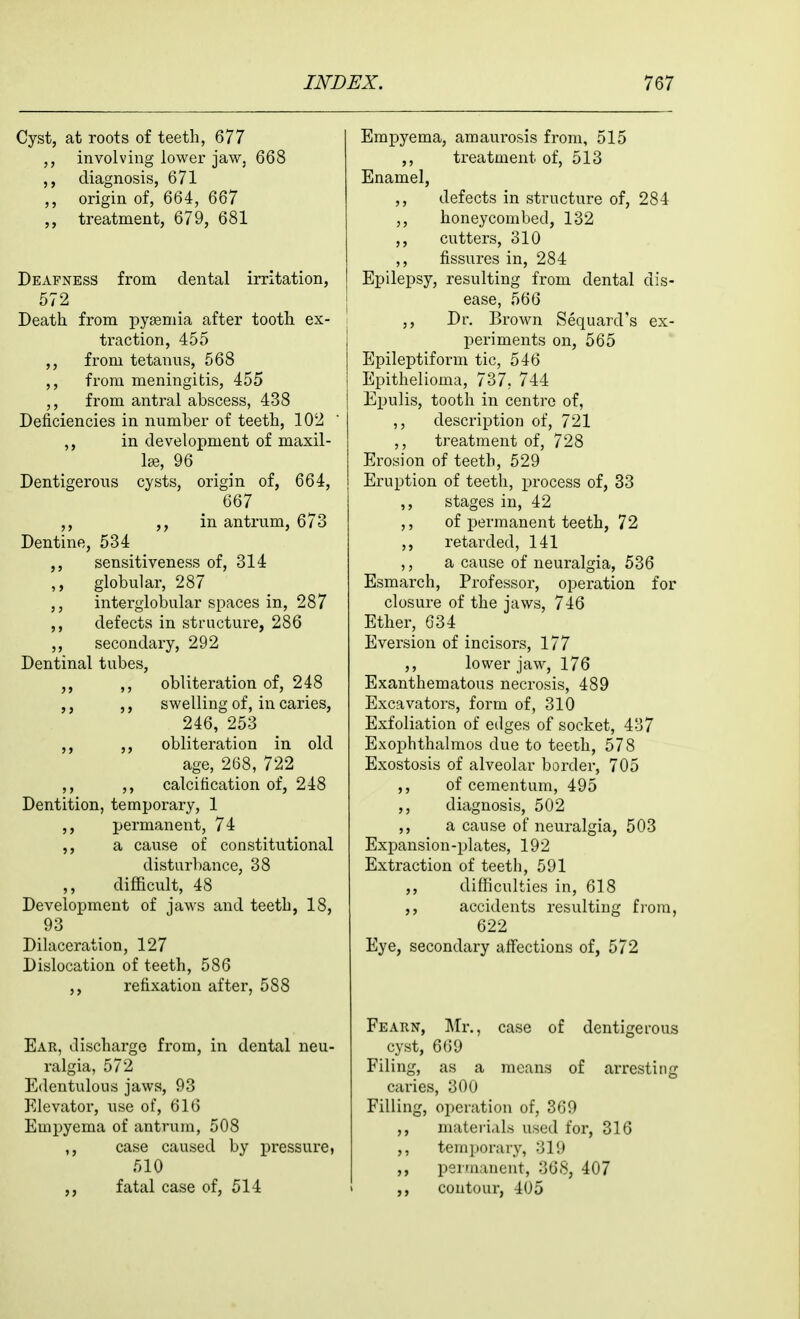 Cyst, at roots of teeth, 677 involving lower jaw, 668 diagnosis, 671 ,, origin of, 664, 667 treatment, 679, 681 Deafness from dental irritation, 572 Death from ]oy£eniia after tooth ex- traction, 455 ,, from tetanus, 568 from meningitis, 455 ,, from antral abscess, 438 Deficiencies in number of teeth, 102 ,, in development of maxil- lae, 96 Dentigerous cysts, origin of, 664, 667 ,, in antrum, 673 Dentine, 534 ,, sensitiveness of, 314 ,, globular, 287 interglobular spaces in, 287 ,, defects in structure, 286 ,, secondary, 292 Dentinal tubes, ,, ,, obliteration of, 248 ,, ,, swelling of, in caries, 246, 253 ,, ,, obliteration in old age, 268, 722 ,, ,, calcification of, 248 Dentition, temporary, 1 ,, permanent, 74 a cause of constitutional disturbance, 38 difficult, 48 Development of jaws and teeth, 18, 93 Dilaceration, 127 Dislocation of teeth, 586 ,, refixatiou after, 588 Ear, discharge from, in dental neu- ralgia, 572 Edentulous jaws, 93 Elevator, use of, 616 Empyema of antrum, 508 ,, case caused by pressure, 510 ,, fatal case of, 514 Empyema, amaurosis from, 515 ,, treatment of, 513 Enamel, ,, defects in structure of, 284 honeycombed, 132 ,, cutters, 310 ,, fissures in, 284 Epilepsy, resulting from dental dis- \ ease, 566 ,, Dr. Brown Sequard's ex- j periments on, 565 I Epileptiform tic, 546 i Epithelioma, 737, 744 j Epulis, tooth in centre of, ,, description of, 721 ,, treatment of, 728 Erosion of teeth, 529 Eruption of teeth, process of, 33 ,, stages in, 42 ,, of permanent teeth, 72 ,, retarded, 141 ,, a cause of neuralgia, 536 Esmarch, Professor, operation for closure of the jaws, 746 Ether, 634 Eversion of incisors, 177 ,, lower jaw, 176 Exanthematous necrosis, 489 Excavators, form of, 310 Exfoliation of edges of socket, 437 Exophthalmos due to teeth, 578 Exostosis of alveolar border, 705 ,, of cementum, 495 ,, diagnosis, 502 ,, a cause of neuralgia, 503 Expansion-plates, 192 Extraction of teeth, 591 ,, difficulties in, 618 ,, accidents resulting fi'om, 622 Eye, secondary affections of, 572 Fearn, Mr., case of dentigerous cyst, 669 Filing, as a means of arresting caries, 300 Filling, operation of, 369 ,, materials used for, 316 ,, temporary, 319 ,, permanent, 368, 407 contour, 405