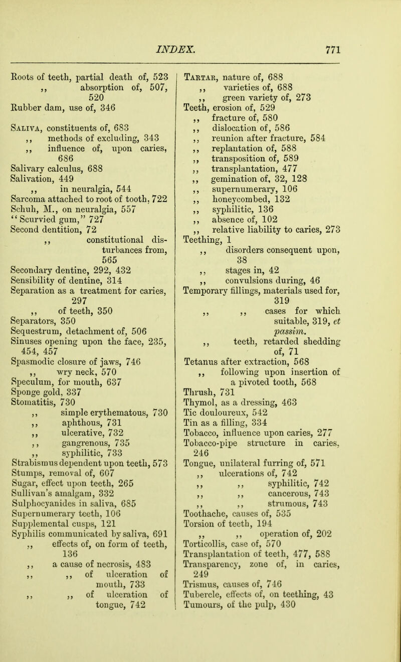 Roots of teeth, partial death of, 523 absorption of, 507, 520 Rubber dam, use of, 346 Saliva, constituents of, 683 ,, methods of excluding, 343 ,, influence of, upon caries, 686 Salivary calculus, 688 Salivation, 449 ,, in neuralgia, 544 Sarcoma attached to root of tooth, 722 Schuh, M., on neuralgia, 557  Scurvied gum, 727 Second dentition, 72 ,, constitutional dis- turbances from, 565 Secondary dentine, 292, 432 Sensibility of dentine, 314 Separation as a treatment for caries, 297 of teeth, 350 Separators, 350 Sequestrum, detachment of, 506 Sinuses opening upon the face, 235, 454, 457 Spasmodic closure of jaws, 746 ,, wry neck, 570 Speculum, for mouth, 637 Sponge gold, 337 Stomatitis, 730 simple erythematous, 730 ,, aphthous, 731 ,, ulcerative, 732 ,, gangrenous, 735 ,, syphilitic, 733 Strabismus dependent upon teeth, 573 Stumps, removal of, 607 Sugar, effect upon teeth, 265 Sullivan's amalgam, 332 Sulphocyanides in saliva, 685 Supernumerary teeth, 106 Supplemental cusps, 121 Syphilis communicated by saliva, 691 ,, effects of, on form of teeth, 136 ,, a cause of necrosis, 483 5> of ulceration of mouth, 733 ,, 3> of ulceration of tongue, 742 Tartar, nature of, 688 ,, varieties of, 688 green variety of, 273 Teeth, erosion of, 529 ,, fracture of, 580 ,, dislocation of, 586 reunion after fracture, 584 ,, replantation of, 588 transposition of, 589 ,, transplantation, 477 ,, gemination of, 32, 128 ,, supernumerary, 106 ,, honeycombed, 132 ,, syphilitic, 136 absence of, 102 ,, relative liability to caries, 273 Teething, 1 ,, disorders consequent upon, 38 ,, stages in, 42 ,, convulsions during, 46 Temporary fillings, materials used for, 319 ,, ,, cases for which suitable, 319, et 'passim. ,, teeth, retarded shedding of, 71 Tetanus after extraction, 568 ,, following upon insertion of a pivoted tooth, 568 Thrush, 731 Thymol, as a dressing, 463 Tic douloureux, 542 Tin as a filling, 334 Tobacco, influence upon caries, 277 Tobacco-pipe structure in caries. 246 Tongue, unilateral furring of, 571 ,, ulcerations of, 742 ,, ,, syphilitic, 742 ,, cancerous, 743 ,, ,, strumous, 743 Toothache, causes of, 535 Torsion of teeth, 194 ,, ,, operation of, 202 Torticollis, case of, 570 Transplantation of teeth, 477, 588 Transparency, zone of, in caries, 249 Trismus, causes of, 746 Tubercle, eli'ects of, on teething, 43 Tumoui's, of the pulp, 430