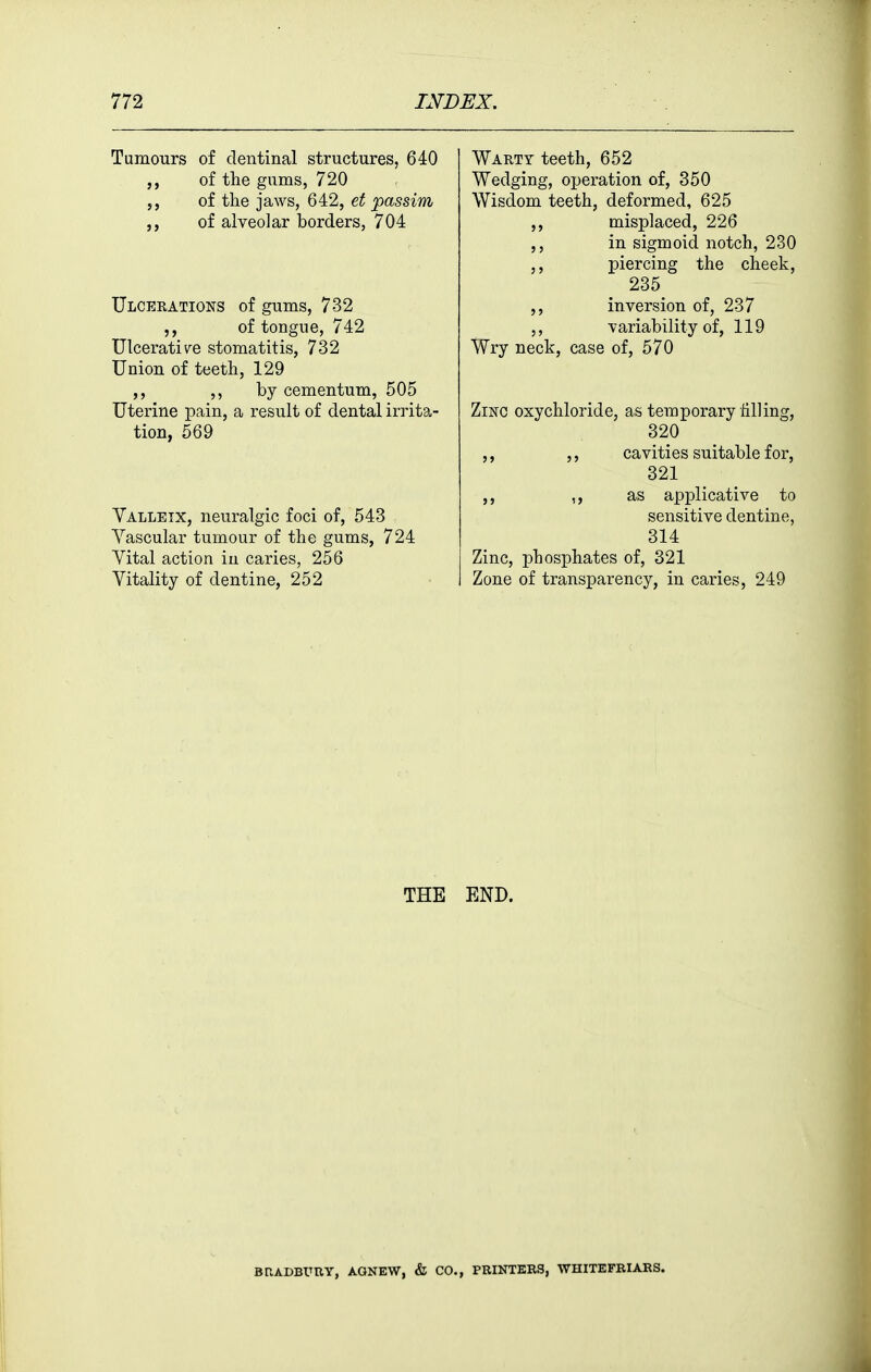 Tumours of dentinal structures, 640 of the gums, 720 5, of the jaws, 642, et passim of alveolar borders, 704 Ulcerations of gums, 732 of tongue, 742 Ulcerativ^e stomatitis, 732 Union of teeth, 129 ,, ,, by cementum, 505 Uterine pain, a result of dental irrita- tion, 569 Valleix, neuralgic foci of, 543 Yascular tumour of the gums, 724 Vital action in caries, 256 Vitality of dentine, 252 Warty teeth, 652 Wedging, operation of, 350 Wisdom teeth, deformed, 625 misplaced, 226 in sigmoid notch, 230 ,, piercing the cheek, 235 ,, inversion of, 237 ,, variability of, 119 Wry neck, case of, 570 Zinc oxychloride, as temporary tilling, 320 ,, ,, cavities suitable for, 321 ,, as applicative to sensitive dentine, 314 Zinc, phosphates of, 321 Zone of transparency, in caries, 249 THE END. BRADBURY, AGNEW, & CO., PRINTERS, WHITEFBIARS.